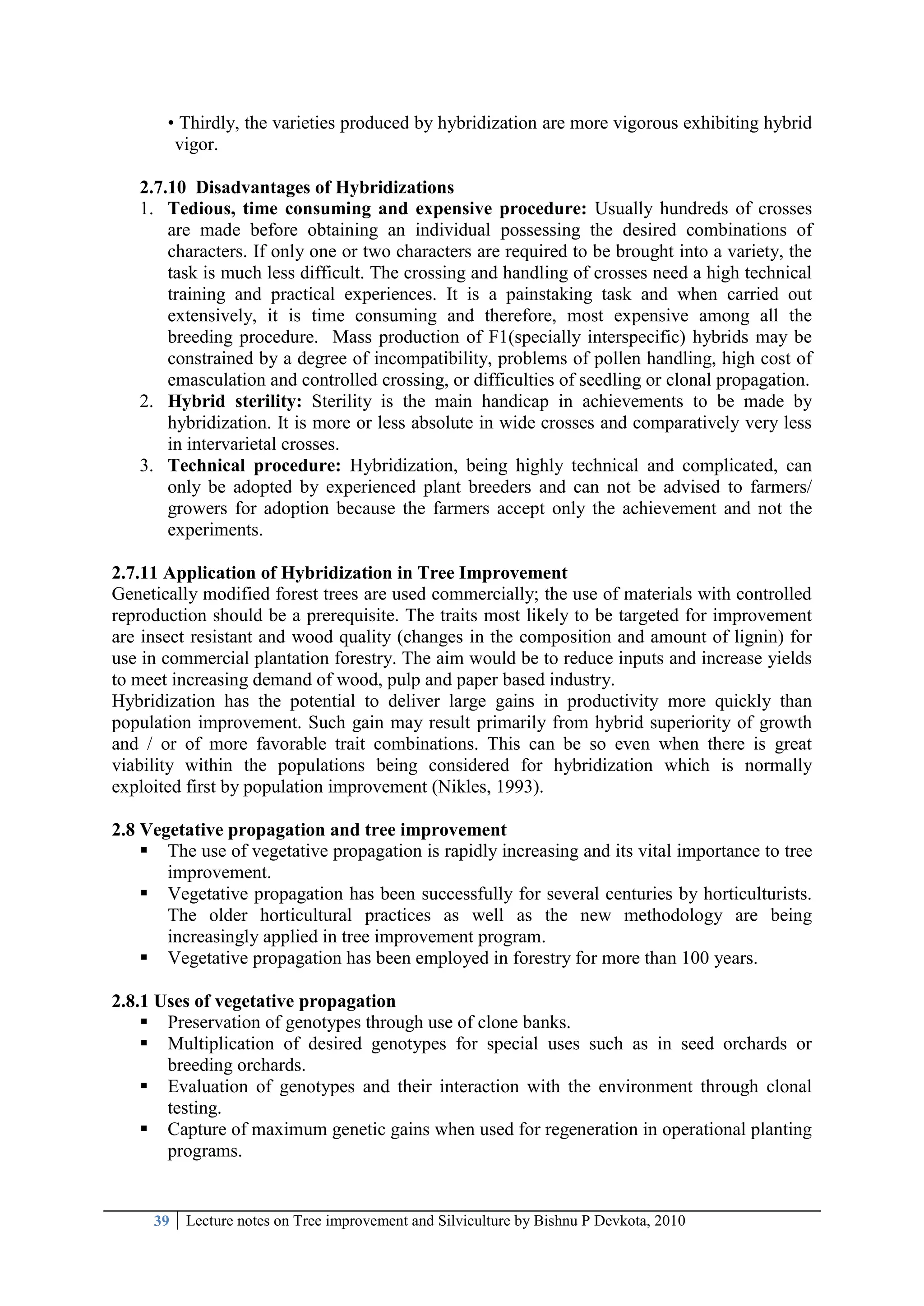 39 Lecture notes on Tree improvement and Silviculture by Bishnu P Devkota, 2010
• Thirdly, the varieties produced by hybridization are more vigorous exhibiting hybrid
vigor.
2.7.10 Disadvantages of Hybridizations
1. Tedious, time consuming and expensive procedure: Usually hundreds of crosses
are made before obtaining an individual possessing the desired combinations of
characters. If only one or two characters are required to be brought into a variety, the
task is much less difficult. The crossing and handling of crosses need a high technical
training and practical experiences. It is a painstaking task and when carried out
extensively, it is time consuming and therefore, most expensive among all the
breeding procedure. Mass production of F1(specially interspecific) hybrids may be
constrained by a degree of incompatibility, problems of pollen handling, high cost of
emasculation and controlled crossing, or difficulties of seedling or clonal propagation.
2. Hybrid sterility: Sterility is the main handicap in achievements to be made by
hybridization. It is more or less absolute in wide crosses and comparatively very less
in intervarietal crosses.
3. Technical procedure: Hybridization, being highly technical and complicated, can
only be adopted by experienced plant breeders and can not be advised to farmers/
growers for adoption because the farmers accept only the achievement and not the
experiments.
2.7.11 Application of Hybridization in Tree Improvement
Genetically modified forest trees are used commercially; the use of materials with controlled
reproduction should be a prerequisite. The traits most likely to be targeted for improvement
are insect resistant and wood quality (changes in the composition and amount of lignin) for
use in commercial plantation forestry. The aim would be to reduce inputs and increase yields
to meet increasing demand of wood, pulp and paper based industry.
Hybridization has the potential to deliver large gains in productivity more quickly than
population improvement. Such gain may result primarily from hybrid superiority of growth
and / or of more favorable trait combinations. This can be so even when there is great
viability within the populations being considered for hybridization which is normally
exploited first by population improvement (Nikles, 1993).
2.8 Vegetative propagation and tree improvement
 The use of vegetative propagation is rapidly increasing and its vital importance to tree
improvement.
 Vegetative propagation has been successfully for several centuries by horticulturists.
The older horticultural practices as well as the new methodology are being
increasingly applied in tree improvement program.
 Vegetative propagation has been employed in forestry for more than 100 years.
2.8.1 Uses of vegetative propagation
 Preservation of genotypes through use of clone banks.
 Multiplication of desired genotypes for special uses such as in seed orchards or
breeding orchards.
 Evaluation of genotypes and their interaction with the environment through clonal
testing.
 Capture of maximum genetic gains when used for regeneration in operational planting
programs.
 