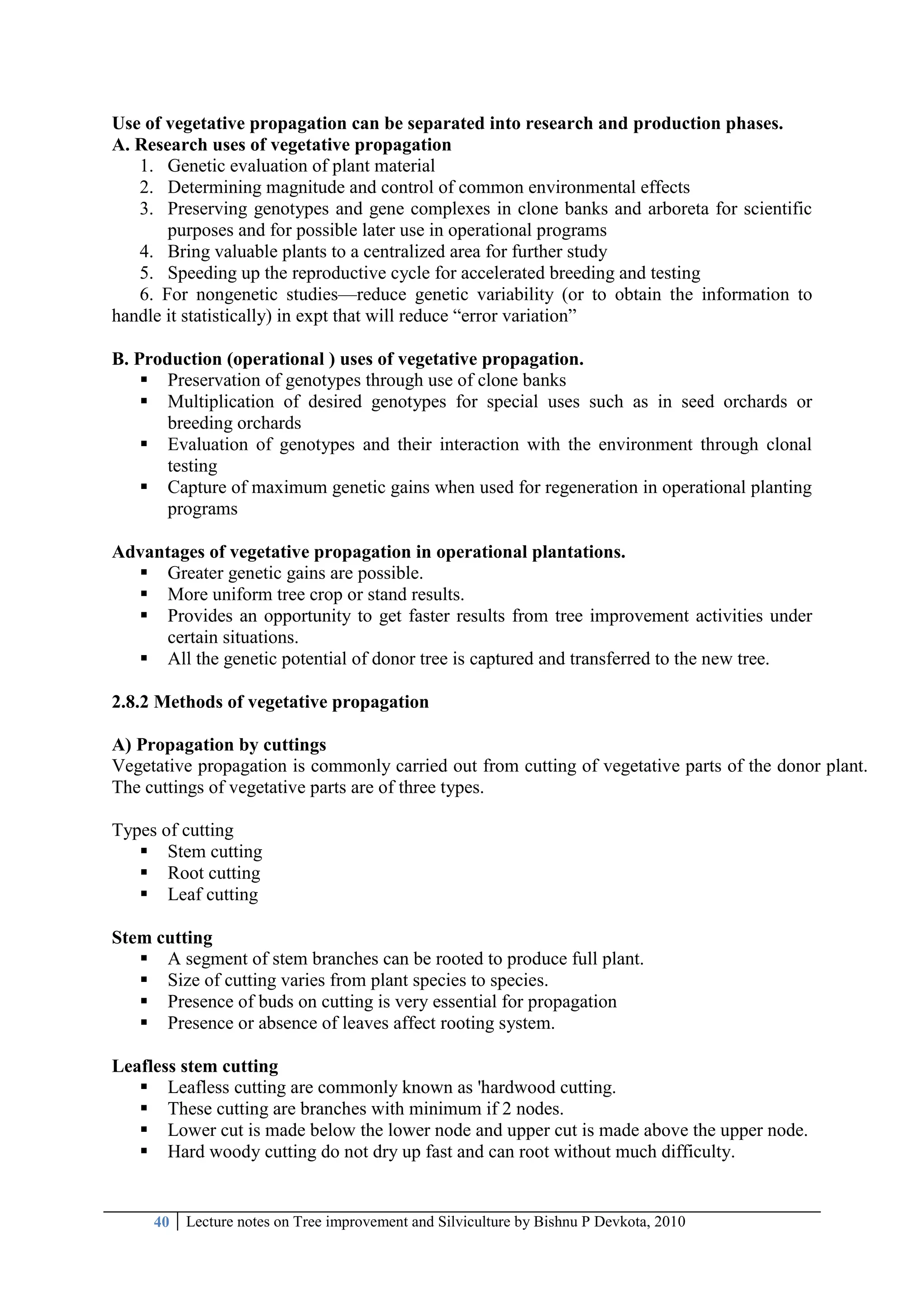 40 Lecture notes on Tree improvement and Silviculture by Bishnu P Devkota, 2010
Use of vegetative propagation can be separated into research and production phases.
A. Research uses of vegetative propagation
1. Genetic evaluation of plant material
2. Determining magnitude and control of common environmental effects
3. Preserving genotypes and gene complexes in clone banks and arboreta for scientific
purposes and for possible later use in operational programs
4. Bring valuable plants to a centralized area for further study
5. Speeding up the reproductive cycle for accelerated breeding and testing
6. For nongenetic studies—reduce genetic variability (or to obtain the information to
handle it statistically) in expt that will reduce ―error variation‖
B. Production (operational ) uses of vegetative propagation.
 Preservation of genotypes through use of clone banks
 Multiplication of desired genotypes for special uses such as in seed orchards or
breeding orchards
 Evaluation of genotypes and their interaction with the environment through clonal
testing
 Capture of maximum genetic gains when used for regeneration in operational planting
programs
Advantages of vegetative propagation in operational plantations.
 Greater genetic gains are possible.
 More uniform tree crop or stand results.
 Provides an opportunity to get faster results from tree improvement activities under
certain situations.
 All the genetic potential of donor tree is captured and transferred to the new tree.
2.8.2 Methods of vegetative propagation
A) Propagation by cuttings
Vegetative propagation is commonly carried out from cutting of vegetative parts of the donor plant.
The cuttings of vegetative parts are of three types.
Types of cutting
 Stem cutting
 Root cutting
 Leaf cutting
Stem cutting
 A segment of stem branches can be rooted to produce full plant.
 Size of cutting varies from plant species to species.
 Presence of buds on cutting is very essential for propagation
 Presence or absence of leaves affect rooting system.
Leafless stem cutting
 Leafless cutting are commonly known as 'hardwood cutting.
 These cutting are branches with minimum if 2 nodes.
 Lower cut is made below the lower node and upper cut is made above the upper node.
 Hard woody cutting do not dry up fast and can root without much difficulty.
 