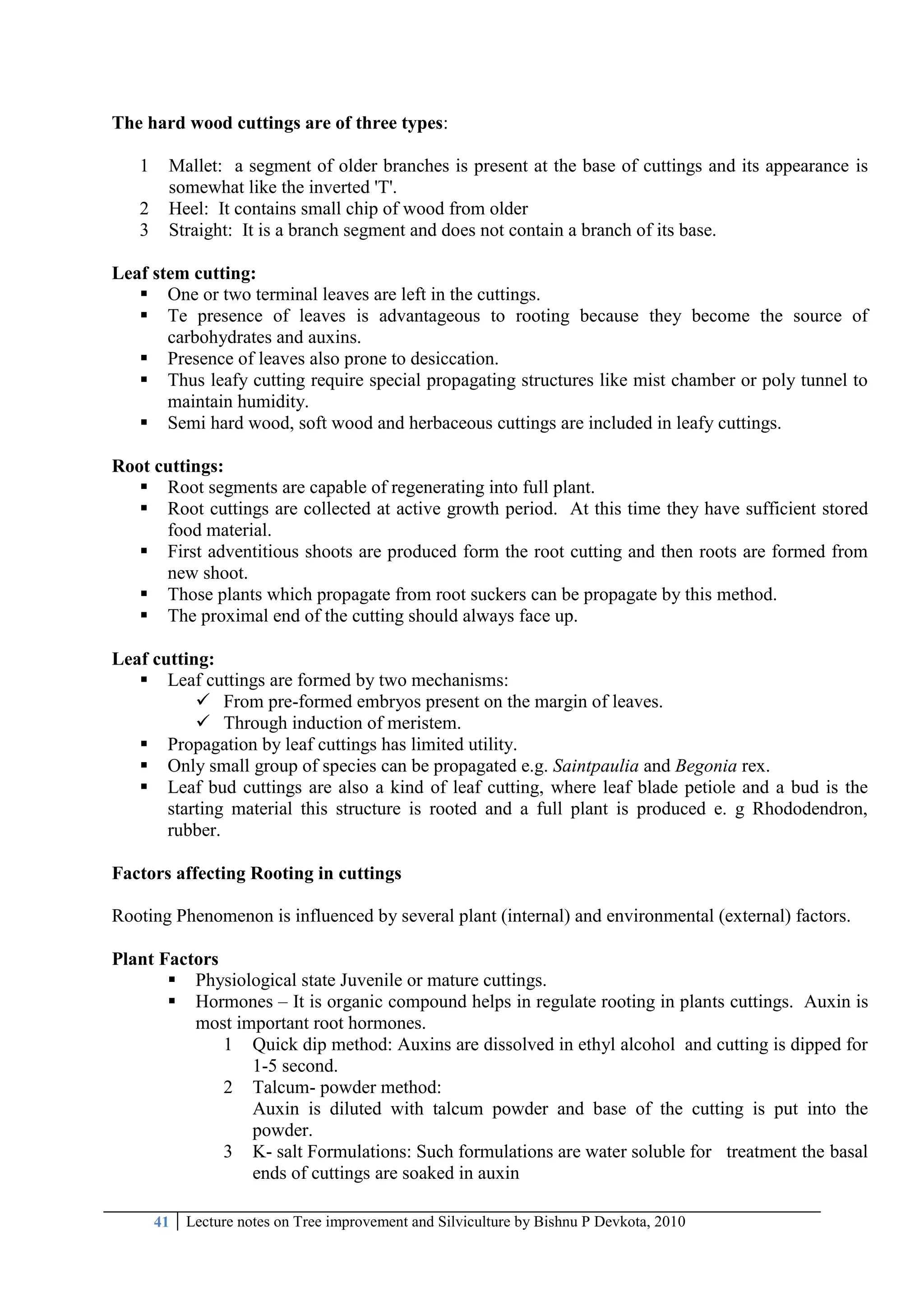 41 Lecture notes on Tree improvement and Silviculture by Bishnu P Devkota, 2010
The hard wood cuttings are of three types:
1 Mallet: a segment of older branches is present at the base of cuttings and its appearance is
somewhat like the inverted 'T'.
2 Heel: It contains small chip of wood from older
3 Straight: It is a branch segment and does not contain a branch of its base.
Leaf stem cutting:
 One or two terminal leaves are left in the cuttings.
 Te presence of leaves is advantageous to rooting because they become the source of
carbohydrates and auxins.
 Presence of leaves also prone to desiccation.
 Thus leafy cutting require special propagating structures like mist chamber or poly tunnel to
maintain humidity.
 Semi hard wood, soft wood and herbaceous cuttings are included in leafy cuttings.
Root cuttings:
 Root segments are capable of regenerating into full plant.
 Root cuttings are collected at active growth period. At this time they have sufficient stored
food material.
 First adventitious shoots are produced form the root cutting and then roots are formed from
new shoot.
 Those plants which propagate from root suckers can be propagate by this method.
 The proximal end of the cutting should always face up.
Leaf cutting:
 Leaf cuttings are formed by two mechanisms:
 From pre-formed embryos present on the margin of leaves.
 Through induction of meristem.
 Propagation by leaf cuttings has limited utility.
 Only small group of species can be propagated e.g. Saintpaulia and Begonia rex.
 Leaf bud cuttings are also a kind of leaf cutting, where leaf blade petiole and a bud is the
starting material this structure is rooted and a full plant is produced e. g Rhododendron,
rubber.
Factors affecting Rooting in cuttings
Rooting Phenomenon is influenced by several plant (internal) and environmental (external) factors.
Plant Factors
 Physiological state Juvenile or mature cuttings.
 Hormones – It is organic compound helps in regulate rooting in plants cuttings. Auxin is
most important root hormones.
1 Quick dip method: Auxins are dissolved in ethyl alcohol and cutting is dipped for
1-5 second.
2 Talcum- powder method:
Auxin is diluted with talcum powder and base of the cutting is put into the
powder.
3 K- salt Formulations: Such formulations are water soluble for treatment the basal
ends of cuttings are soaked in auxin
 
