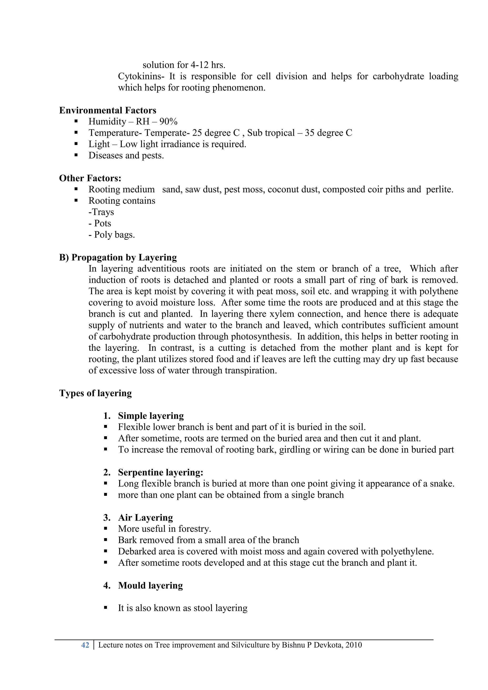42 Lecture notes on Tree improvement and Silviculture by Bishnu P Devkota, 2010
solution for 4-12 hrs.
Cytokinins- It is responsible for cell division and helps for carbohydrate loading
which helps for rooting phenomenon.
Environmental Factors
 Humidity – RH – 90%
 Temperature- Temperate- 25 degree C , Sub tropical – 35 degree C
 Light – Low light irradiance is required.
 Diseases and pests.
Other Factors:
 Rooting medium sand, saw dust, pest moss, coconut dust, composted coir piths and perlite.
 Rooting contains
-Trays
- Pots
- Poly bags.
B) Propagation by Layering
In layering adventitious roots are initiated on the stem or branch of a tree, Which after
induction of roots is detached and planted or roots a small part of ring of bark is removed.
The area is kept moist by covering it with peat moss, soil etc. and wrapping it with polythene
covering to avoid moisture loss. After some time the roots are produced and at this stage the
branch is cut and planted. In layering there xylem connection, and hence there is adequate
supply of nutrients and water to the branch and leaved, which contributes sufficient amount
of carbohydrate production through photosynthesis. In addition, this helps in better rooting in
the layering. In contrast, is a cutting is detached from the mother plant and is kept for
rooting, the plant utilizes stored food and if leaves are left the cutting may dry up fast because
of excessive loss of water through transpiration.
Types of layering
1. Simple layering
 Flexible lower branch is bent and part of it is buried in the soil.
 After sometime, roots are termed on the buried area and then cut it and plant.
 To increase the removal of rooting bark, girdling or wiring can be done in buried part
2. Serpentine layering:
 Long flexible branch is buried at more than one point giving it appearance of a snake.
 more than one plant can be obtained from a single branch
3. Air Layering
 More useful in forestry.
 Bark removed from a small area of the branch
 Debarked area is covered with moist moss and again covered with polyethylene.
 After sometime roots developed and at this stage cut the branch and plant it.
4. Mould layering
 It is also known as stool layering
 