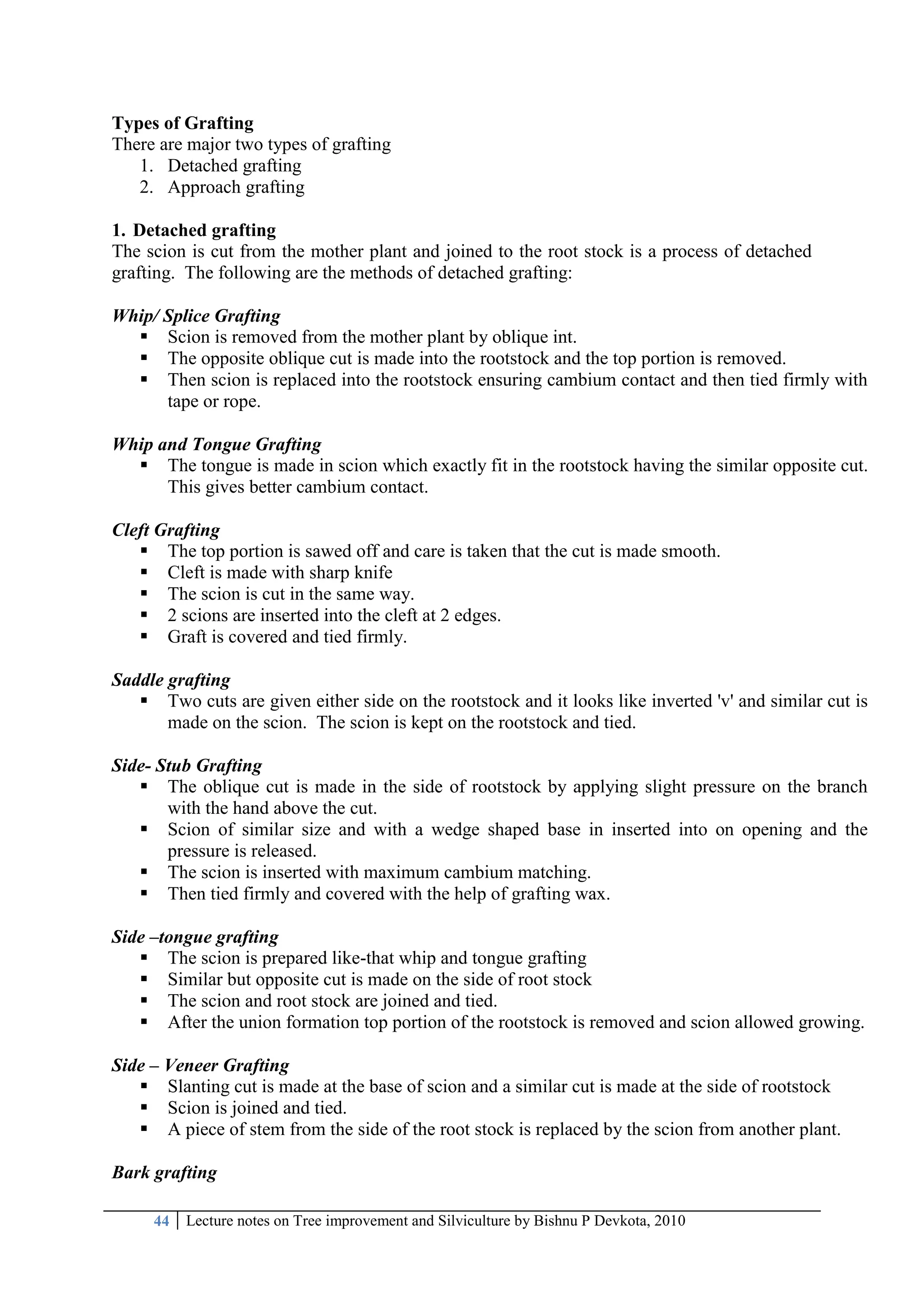 44 Lecture notes on Tree improvement and Silviculture by Bishnu P Devkota, 2010
Types of Grafting
There are major two types of grafting
1. Detached grafting
2. Approach grafting
1. Detached grafting
The scion is cut from the mother plant and joined to the root stock is a process of detached
grafting. The following are the methods of detached grafting:
Whip/ Splice Grafting
 Scion is removed from the mother plant by oblique int.
 The opposite oblique cut is made into the rootstock and the top portion is removed.
 Then scion is replaced into the rootstock ensuring cambium contact and then tied firmly with
tape or rope.
Whip and Tongue Grafting
 The tongue is made in scion which exactly fit in the rootstock having the similar opposite cut.
This gives better cambium contact.
Cleft Grafting
 The top portion is sawed off and care is taken that the cut is made smooth.
 Cleft is made with sharp knife
 The scion is cut in the same way.
 2 scions are inserted into the cleft at 2 edges.
 Graft is covered and tied firmly.
Saddle grafting
 Two cuts are given either side on the rootstock and it looks like inverted 'v' and similar cut is
made on the scion. The scion is kept on the rootstock and tied.
Side- Stub Grafting
 The oblique cut is made in the side of rootstock by applying slight pressure on the branch
with the hand above the cut.
 Scion of similar size and with a wedge shaped base in inserted into on opening and the
pressure is released.
 The scion is inserted with maximum cambium matching.
 Then tied firmly and covered with the help of grafting wax.
Side –tongue grafting
 The scion is prepared like-that whip and tongue grafting
 Similar but opposite cut is made on the side of root stock
 The scion and root stock are joined and tied.
 After the union formation top portion of the rootstock is removed and scion allowed growing.
Side – Veneer Grafting
 Slanting cut is made at the base of scion and a similar cut is made at the side of rootstock
 Scion is joined and tied.
 A piece of stem from the side of the root stock is replaced by the scion from another plant.
Bark grafting
 