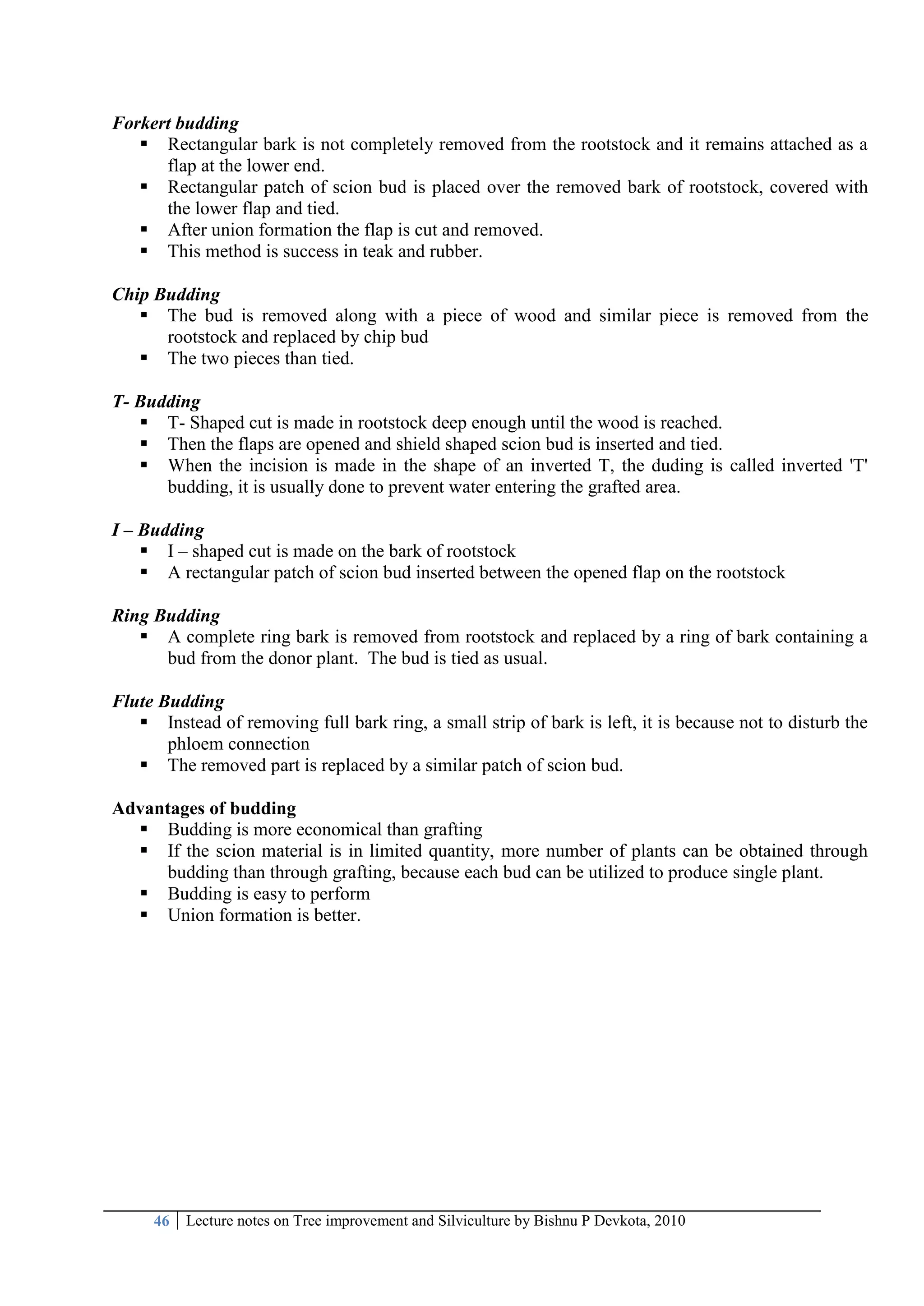 46 Lecture notes on Tree improvement and Silviculture by Bishnu P Devkota, 2010
Forkert budding
 Rectangular bark is not completely removed from the rootstock and it remains attached as a
flap at the lower end.
 Rectangular patch of scion bud is placed over the removed bark of rootstock, covered with
the lower flap and tied.
 After union formation the flap is cut and removed.
 This method is success in teak and rubber.
Chip Budding
 The bud is removed along with a piece of wood and similar piece is removed from the
rootstock and replaced by chip bud
 The two pieces than tied.
T- Budding
 T- Shaped cut is made in rootstock deep enough until the wood is reached.
 Then the flaps are opened and shield shaped scion bud is inserted and tied.
 When the incision is made in the shape of an inverted T, the duding is called inverted 'T'
budding, it is usually done to prevent water entering the grafted area.
I – Budding
 I – shaped cut is made on the bark of rootstock
 A rectangular patch of scion bud inserted between the opened flap on the rootstock
Ring Budding
 A complete ring bark is removed from rootstock and replaced by a ring of bark containing a
bud from the donor plant. The bud is tied as usual.
Flute Budding
 Instead of removing full bark ring, a small strip of bark is left, it is because not to disturb the
phloem connection
 The removed part is replaced by a similar patch of scion bud.
Advantages of budding
 Budding is more economical than grafting
 If the scion material is in limited quantity, more number of plants can be obtained through
budding than through grafting, because each bud can be utilized to produce single plant.
 Budding is easy to perform
 Union formation is better.
 