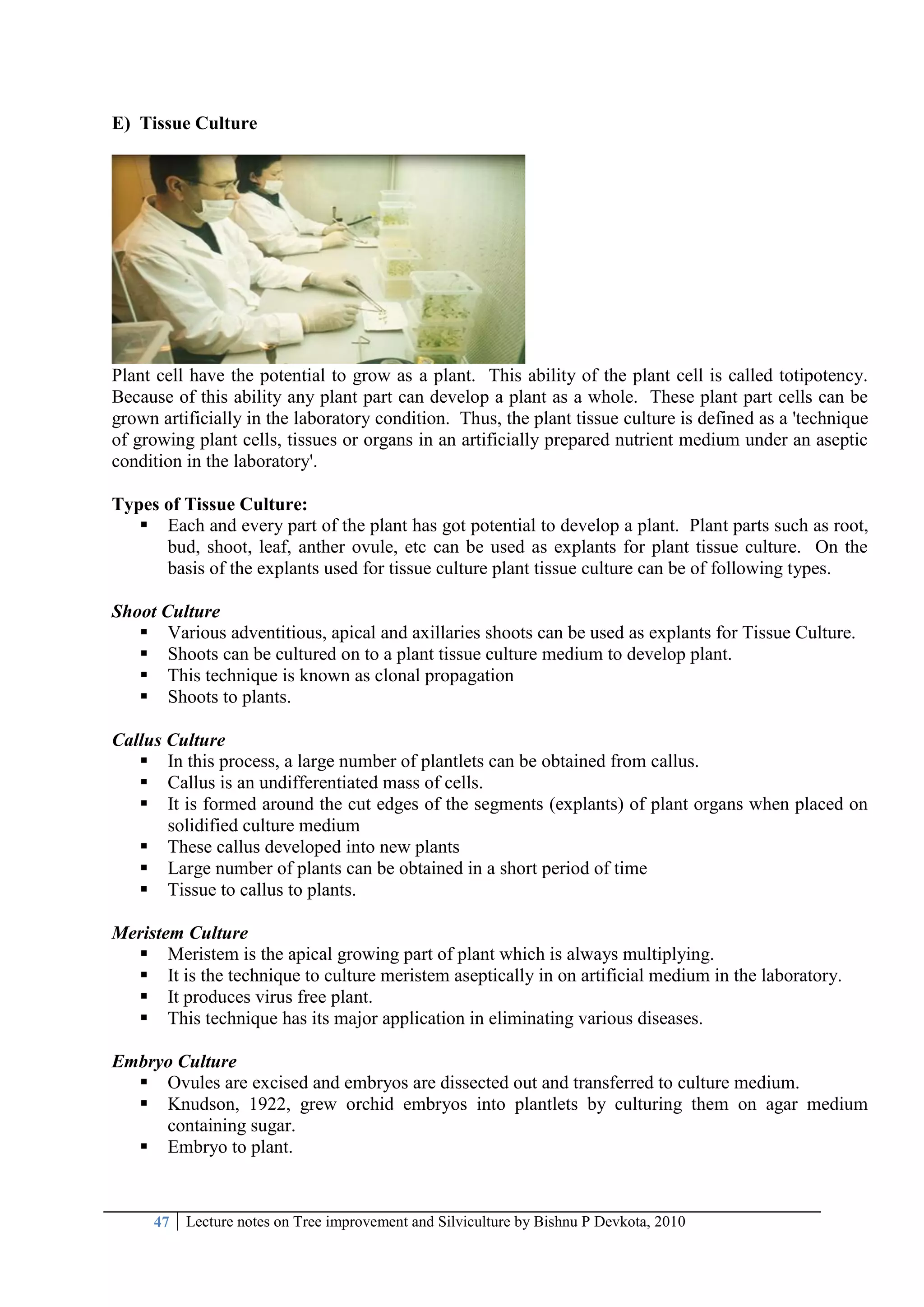47 Lecture notes on Tree improvement and Silviculture by Bishnu P Devkota, 2010
E) Tissue Culture
Plant cell have the potential to grow as a plant. This ability of the plant cell is called totipotency.
Because of this ability any plant part can develop a plant as a whole. These plant part cells can be
grown artificially in the laboratory condition. Thus, the plant tissue culture is defined as a 'technique
of growing plant cells, tissues or organs in an artificially prepared nutrient medium under an aseptic
condition in the laboratory'.
Types of Tissue Culture:
 Each and every part of the plant has got potential to develop a plant. Plant parts such as root,
bud, shoot, leaf, anther ovule, etc can be used as explants for plant tissue culture. On the
basis of the explants used for tissue culture plant tissue culture can be of following types.
Shoot Culture
 Various adventitious, apical and axillaries shoots can be used as explants for Tissue Culture.
 Shoots can be cultured on to a plant tissue culture medium to develop plant.
 This technique is known as clonal propagation
 Shoots to plants.
Callus Culture
 In this process, a large number of plantlets can be obtained from callus.
 Callus is an undifferentiated mass of cells.
 It is formed around the cut edges of the segments (explants) of plant organs when placed on
solidified culture medium
 These callus developed into new plants
 Large number of plants can be obtained in a short period of time
 Tissue to callus to plants.
Meristem Culture
 Meristem is the apical growing part of plant which is always multiplying.
 It is the technique to culture meristem aseptically in on artificial medium in the laboratory.
 It produces virus free plant.
 This technique has its major application in eliminating various diseases.
Embryo Culture
 Ovules are excised and embryos are dissected out and transferred to culture medium.
 Knudson, 1922, grew orchid embryos into plantlets by culturing them on agar medium
containing sugar.
 Embryo to plant.
 