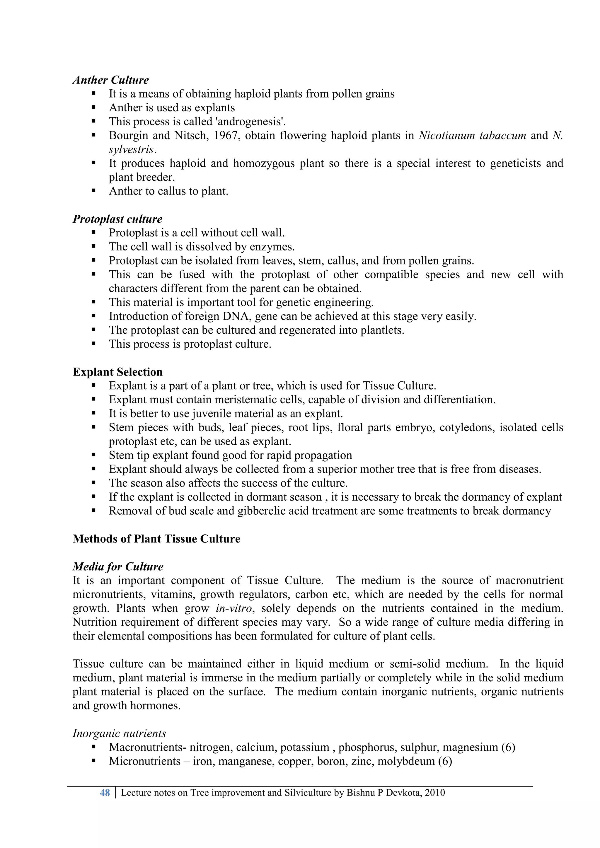 48 Lecture notes on Tree improvement and Silviculture by Bishnu P Devkota, 2010
Anther Culture
 It is a means of obtaining haploid plants from pollen grains
 Anther is used as explants
 This process is called 'androgenesis'.
 Bourgin and Nitsch, 1967, obtain flowering haploid plants in Nicotianum tabaccum and N.
sylvestris.
 It produces haploid and homozygous plant so there is a special interest to geneticists and
plant breeder.
 Anther to callus to plant.
Protoplast culture
 Protoplast is a cell without cell wall.
 The cell wall is dissolved by enzymes.
 Protoplast can be isolated from leaves, stem, callus, and from pollen grains.
 This can be fused with the protoplast of other compatible species and new cell with
characters different from the parent can be obtained.
 This material is important tool for genetic engineering.
 Introduction of foreign DNA, gene can be achieved at this stage very easily.
 The protoplast can be cultured and regenerated into plantlets.
 This process is protoplast culture.
Explant Selection
 Explant is a part of a plant or tree, which is used for Tissue Culture.
 Explant must contain meristematic cells, capable of division and differentiation.
 It is better to use juvenile material as an explant.
 Stem pieces with buds, leaf pieces, root lips, floral parts embryo, cotyledons, isolated cells
protoplast etc, can be used as explant.
 Stem tip explant found good for rapid propagation
 Explant should always be collected from a superior mother tree that is free from diseases.
 The season also affects the success of the culture.
 If the explant is collected in dormant season , it is necessary to break the dormancy of explant
 Removal of bud scale and gibberelic acid treatment are some treatments to break dormancy
Methods of Plant Tissue Culture
Media for Culture
It is an important component of Tissue Culture. The medium is the source of macronutrient
micronutrients, vitamins, growth regulators, carbon etc, which are needed by the cells for normal
growth. Plants when grow in-vitro, solely depends on the nutrients contained in the medium.
Nutrition requirement of different species may vary. So a wide range of culture media differing in
their elemental compositions has been formulated for culture of plant cells.
Tissue culture can be maintained either in liquid medium or semi-solid medium. In the liquid
medium, plant material is immerse in the medium partially or completely while in the solid medium
plant material is placed on the surface. The medium contain inorganic nutrients, organic nutrients
and growth hormones.
Inorganic nutrients
 Macronutrients- nitrogen, calcium, potassium , phosphorus, sulphur, magnesium (6)
 Micronutrients – iron, manganese, copper, boron, zinc, molybdeum (6)
 