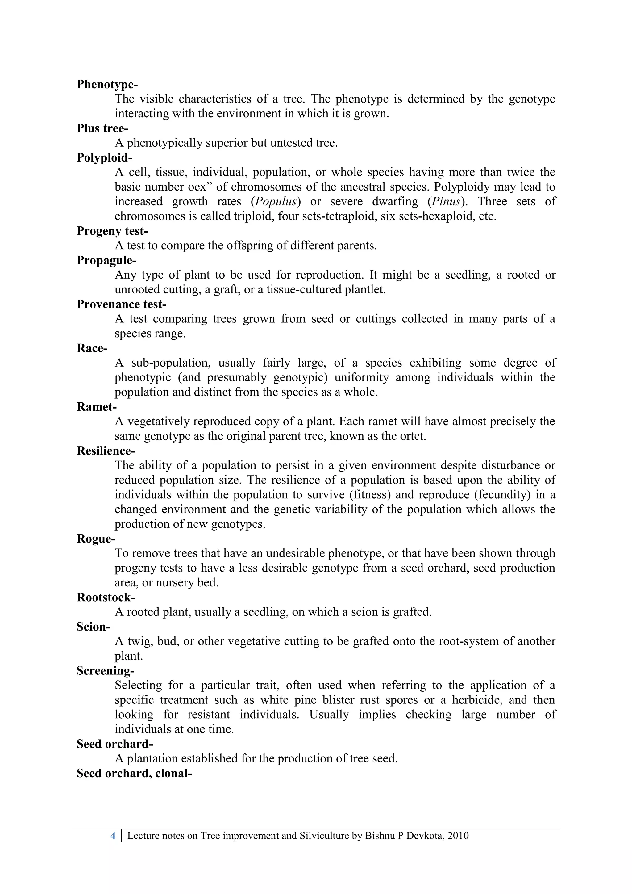 4 Lecture notes on Tree improvement and Silviculture by Bishnu P Devkota, 2010
Phenotype-
The visible characteristics of a tree. The phenotype is determined by the genotype
interacting with the environment in which it is grown.
Plus tree-
A phenotypically superior but untested tree.
Polyploid-
A cell, tissue, individual, population, or whole species having more than twice the
basic number oex‖ of chromosomes of the ancestral species. Polyploidy may lead to
increased growth rates (Populus) or severe dwarfing (Pinus). Three sets of
chromosomes is called triploid, four sets-tetraploid, six sets-hexaploid, etc.
Progeny test-
A test to compare the offspring of different parents.
Propagule-
Any type of plant to be used for reproduction. It might be a seedling, a rooted or
unrooted cutting, a graft, or a tissue-cultured plantlet.
Provenance test-
A test comparing trees grown from seed or cuttings collected in many parts of a
species range.
Race-
A sub-population, usually fairly large, of a species exhibiting some degree of
phenotypic (and presumably genotypic) uniformity among individuals within the
population and distinct from the species as a whole.
Ramet-
A vegetatively reproduced copy of a plant. Each ramet will have almost precisely the
same genotype as the original parent tree, known as the ortet.
Resilience-
The ability of a population to persist in a given environment despite disturbance or
reduced population size. The resilience of a population is based upon the ability of
individuals within the population to survive (fitness) and reproduce (fecundity) in a
changed environment and the genetic variability of the population which allows the
production of new genotypes.
Rogue-
To remove trees that have an undesirable phenotype, or that have been shown through
progeny tests to have a less desirable genotype from a seed orchard, seed production
area, or nursery bed.
Rootstock-
A rooted plant, usually a seedling, on which a scion is grafted.
Scion-
A twig, bud, or other vegetative cutting to be grafted onto the root-system of another
plant.
Screening-
Selecting for a particular trait, often used when referring to the application of a
specific treatment such as white pine blister rust spores or a herbicide, and then
looking for resistant individuals. Usually implies checking large number of
individuals at one time.
Seed orchard-
A plantation established for the production of tree seed.
Seed orchard, clonal-
 