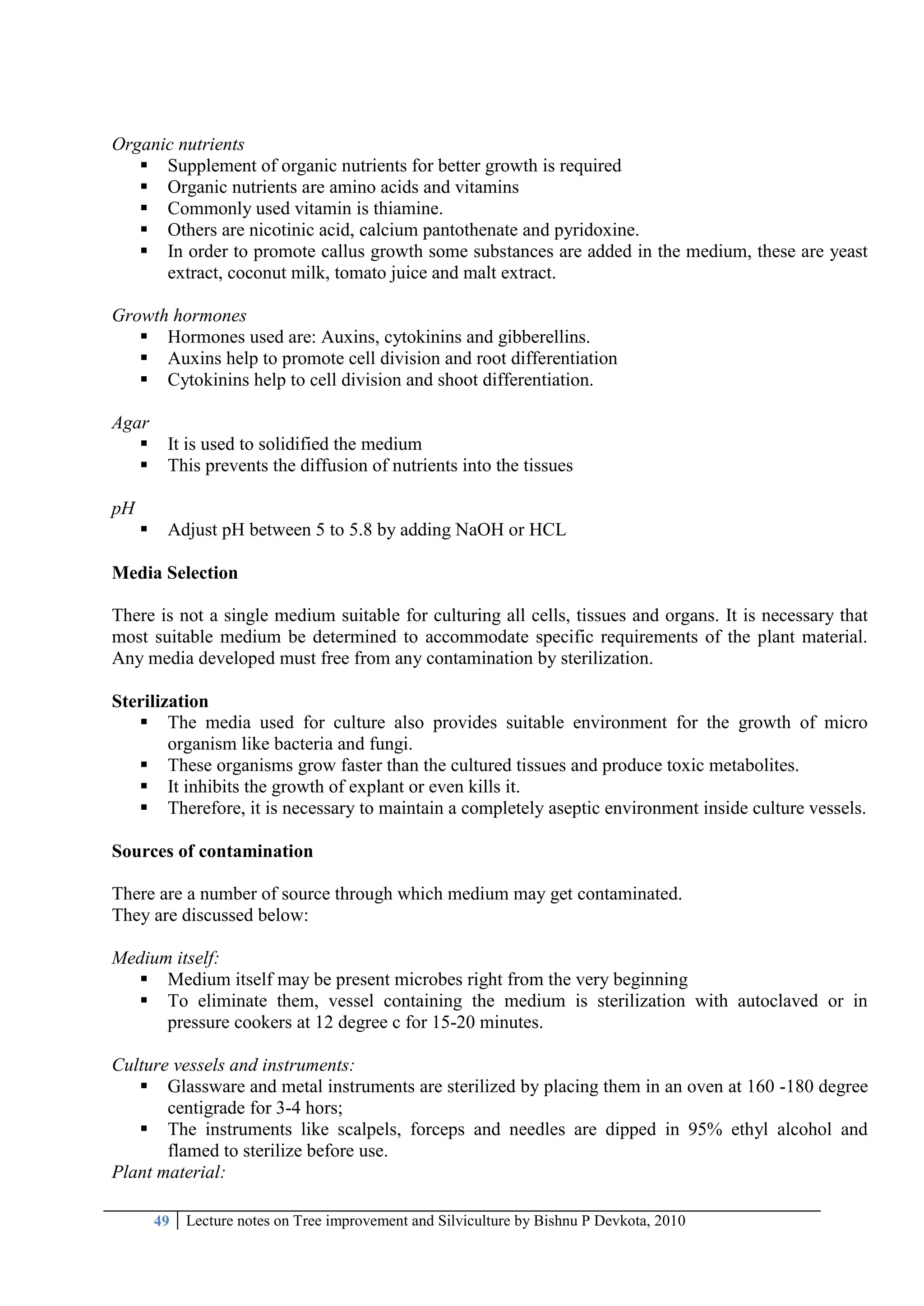 49 Lecture notes on Tree improvement and Silviculture by Bishnu P Devkota, 2010
Organic nutrients
 Supplement of organic nutrients for better growth is required
 Organic nutrients are amino acids and vitamins
 Commonly used vitamin is thiamine.
 Others are nicotinic acid, calcium pantothenate and pyridoxine.
 In order to promote callus growth some substances are added in the medium, these are yeast
extract, coconut milk, tomato juice and malt extract.
Growth hormones
 Hormones used are: Auxins, cytokinins and gibberellins.
 Auxins help to promote cell division and root differentiation
 Cytokinins help to cell division and shoot differentiation.
Agar
 It is used to solidified the medium
 This prevents the diffusion of nutrients into the tissues
pH
 Adjust pH between 5 to 5.8 by adding NaOH or HCL
Media Selection
There is not a single medium suitable for culturing all cells, tissues and organs. It is necessary that
most suitable medium be determined to accommodate specific requirements of the plant material.
Any media developed must free from any contamination by sterilization.
Sterilization
 The media used for culture also provides suitable environment for the growth of micro
organism like bacteria and fungi.
 These organisms grow faster than the cultured tissues and produce toxic metabolites.
 It inhibits the growth of explant or even kills it.
 Therefore, it is necessary to maintain a completely aseptic environment inside culture vessels.
Sources of contamination
There are a number of source through which medium may get contaminated.
They are discussed below:
Medium itself:
 Medium itself may be present microbes right from the very beginning
 To eliminate them, vessel containing the medium is sterilization with autoclaved or in
pressure cookers at 12 degree c for 15-20 minutes.
Culture vessels and instruments:
 Glassware and metal instruments are sterilized by placing them in an oven at 160 -180 degree
centigrade for 3-4 hors;
 The instruments like scalpels, forceps and needles are dipped in 95% ethyl alcohol and
flamed to sterilize before use.
Plant material:
 