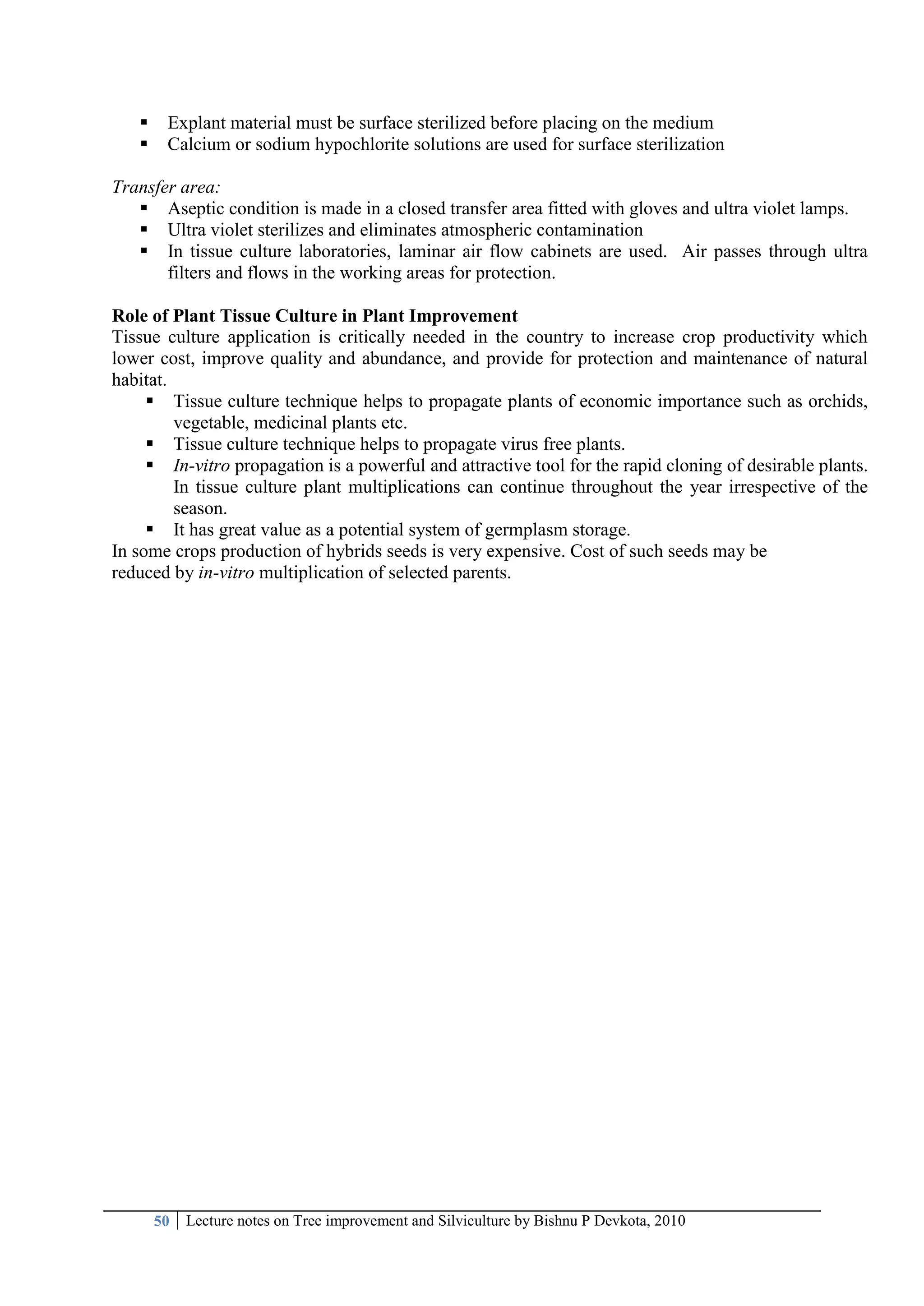 50 Lecture notes on Tree improvement and Silviculture by Bishnu P Devkota, 2010
 Explant material must be surface sterilized before placing on the medium
 Calcium or sodium hypochlorite solutions are used for surface sterilization
Transfer area:
 Aseptic condition is made in a closed transfer area fitted with gloves and ultra violet lamps.
 Ultra violet sterilizes and eliminates atmospheric contamination
 In tissue culture laboratories, laminar air flow cabinets are used. Air passes through ultra
filters and flows in the working areas for protection.
Role of Plant Tissue Culture in Plant Improvement
Tissue culture application is critically needed in the country to increase crop productivity which
lower cost, improve quality and abundance, and provide for protection and maintenance of natural
habitat.
 Tissue culture technique helps to propagate plants of economic importance such as orchids,
vegetable, medicinal plants etc.
 Tissue culture technique helps to propagate virus free plants.
 In-vitro propagation is a powerful and attractive tool for the rapid cloning of desirable plants.
In tissue culture plant multiplications can continue throughout the year irrespective of the
season.
 It has great value as a potential system of germplasm storage.
In some crops production of hybrids seeds is very expensive. Cost of such seeds may be
reduced by in-vitro multiplication of selected parents.
 
