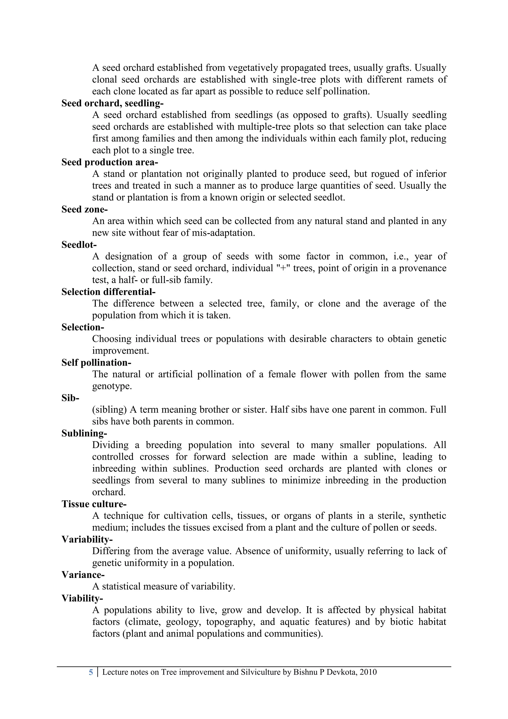 5 Lecture notes on Tree improvement and Silviculture by Bishnu P Devkota, 2010
A seed orchard established from vegetatively propagated trees, usually grafts. Usually
clonal seed orchards are established with single-tree plots with different ramets of
each clone located as far apart as possible to reduce self pollination.
Seed orchard, seedling-
A seed orchard established from seedlings (as opposed to grafts). Usually seedling
seed orchards are established with multiple-tree plots so that selection can take place
first among families and then among the individuals within each family plot, reducing
each plot to a single tree.
Seed production area-
A stand or plantation not originally planted to produce seed, but rogued of inferior
trees and treated in such a manner as to produce large quantities of seed. Usually the
stand or plantation is from a known origin or selected seedlot.
Seed zone-
An area within which seed can be collected from any natural stand and planted in any
new site without fear of mis-adaptation.
Seedlot-
A designation of a group of seeds with some factor in common, i.e., year of
collection, stand or seed orchard, individual "+" trees, point of origin in a provenance
test, a half- or full-sib family.
Selection differential-
The difference between a selected tree, family, or clone and the average of the
population from which it is taken.
Selection-
Choosing individual trees or populations with desirable characters to obtain genetic
improvement.
Self pollination-
The natural or artificial pollination of a female flower with pollen from the same
genotype.
Sib-
(sibling) A term meaning brother or sister. Half sibs have one parent in common. Full
sibs have both parents in common.
Sublining-
Dividing a breeding population into several to many smaller populations. All
controlled crosses for forward selection are made within a subline, leading to
inbreeding within sublines. Production seed orchards are planted with clones or
seedlings from several to many sublines to minimize inbreeding in the production
orchard.
Tissue culture-
A technique for cultivation cells, tissues, or organs of plants in a sterile, synthetic
medium; includes the tissues excised from a plant and the culture of pollen or seeds.
Variability-
Differing from the average value. Absence of uniformity, usually referring to lack of
genetic uniformity in a population.
Variance-
A statistical measure of variability.
Viability-
A populations ability to live, grow and develop. It is affected by physical habitat
factors (climate, geology, topography, and aquatic features) and by biotic habitat
factors (plant and animal populations and communities).
 