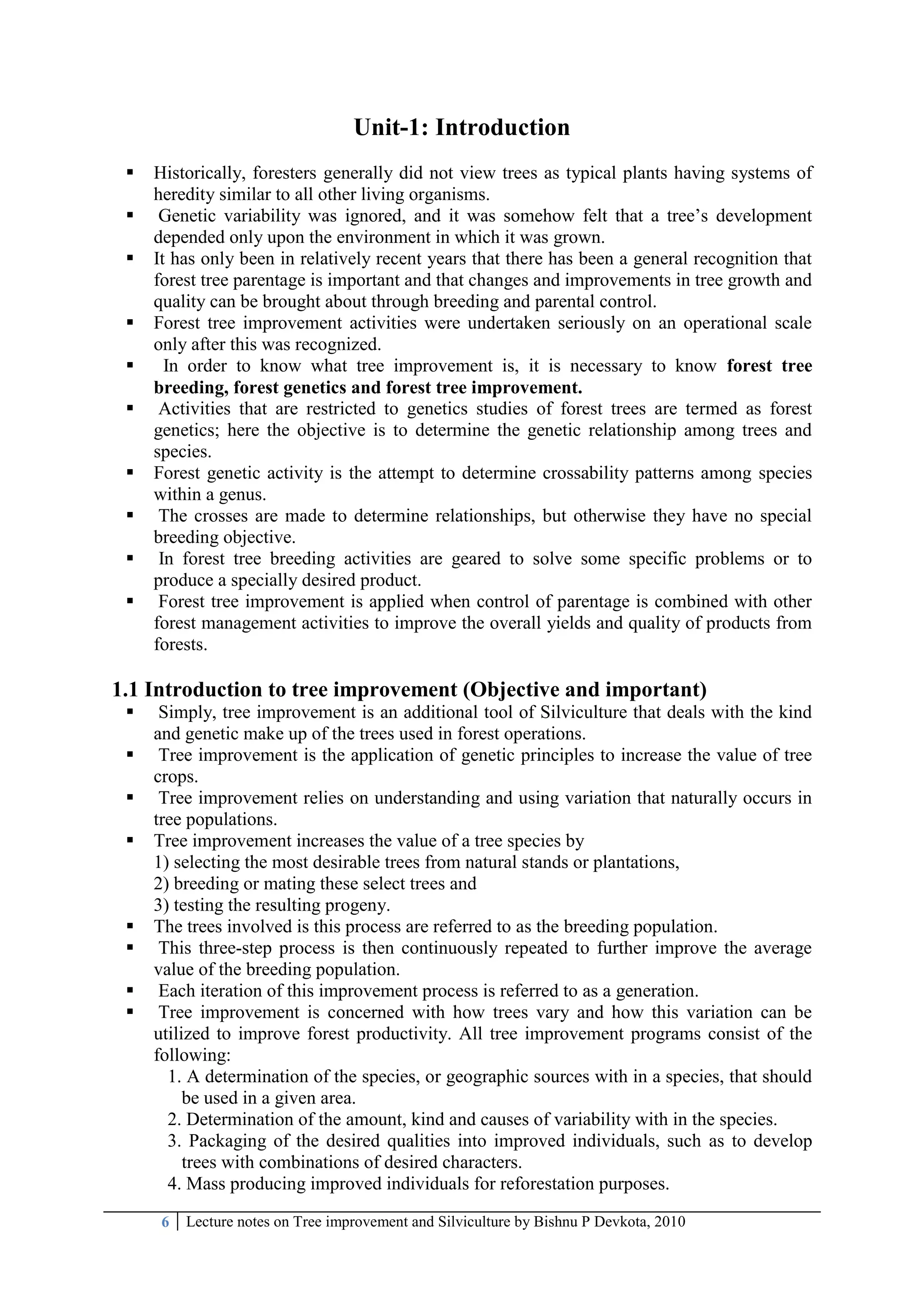 6 Lecture notes on Tree improvement and Silviculture by Bishnu P Devkota, 2010
Unit-1: Introduction
 Historically, foresters generally did not view trees as typical plants having systems of
heredity similar to all other living organisms.
 Genetic variability was ignored, and it was somehow felt that a tree‘s development
depended only upon the environment in which it was grown.
 It has only been in relatively recent years that there has been a general recognition that
forest tree parentage is important and that changes and improvements in tree growth and
quality can be brought about through breeding and parental control.
 Forest tree improvement activities were undertaken seriously on an operational scale
only after this was recognized.
 In order to know what tree improvement is, it is necessary to know forest tree
breeding, forest genetics and forest tree improvement.
 Activities that are restricted to genetics studies of forest trees are termed as forest
genetics; here the objective is to determine the genetic relationship among trees and
species.
 Forest genetic activity is the attempt to determine crossability patterns among species
within a genus.
 The crosses are made to determine relationships, but otherwise they have no special
breeding objective.
 In forest tree breeding activities are geared to solve some specific problems or to
produce a specially desired product.
 Forest tree improvement is applied when control of parentage is combined with other
forest management activities to improve the overall yields and quality of products from
forests.
1.1 Introduction to tree improvement (Objective and important)
 Simply, tree improvement is an additional tool of Silviculture that deals with the kind
and genetic make up of the trees used in forest operations.
 Tree improvement is the application of genetic principles to increase the value of tree
crops.
 Tree improvement relies on understanding and using variation that naturally occurs in
tree populations.
 Tree improvement increases the value of a tree species by
1) selecting the most desirable trees from natural stands or plantations,
2) breeding or mating these select trees and
3) testing the resulting progeny.
 The trees involved is this process are referred to as the breeding population.
 This three-step process is then continuously repeated to further improve the average
value of the breeding population.
 Each iteration of this improvement process is referred to as a generation.
 Tree improvement is concerned with how trees vary and how this variation can be
utilized to improve forest productivity. All tree improvement programs consist of the
following:
1. A determination of the species, or geographic sources with in a species, that should
be used in a given area.
2. Determination of the amount, kind and causes of variability with in the species.
3. Packaging of the desired qualities into improved individuals, such as to develop
trees with combinations of desired characters.
4. Mass producing improved individuals for reforestation purposes.
 