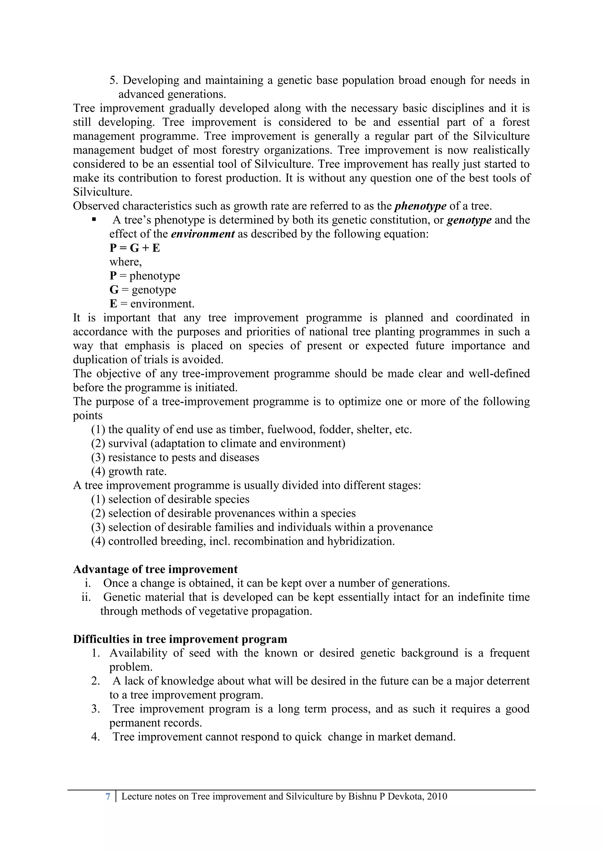 7 Lecture notes on Tree improvement and Silviculture by Bishnu P Devkota, 2010
5. Developing and maintaining a genetic base population broad enough for needs in
advanced generations.
Tree improvement gradually developed along with the necessary basic disciplines and it is
still developing. Tree improvement is considered to be and essential part of a forest
management programme. Tree improvement is generally a regular part of the Silviculture
management budget of most forestry organizations. Tree improvement is now realistically
considered to be an essential tool of Silviculture. Tree improvement has really just started to
make its contribution to forest production. It is without any question one of the best tools of
Silviculture.
Observed characteristics such as growth rate are referred to as the phenotype of a tree.
 A tree‘s phenotype is determined by both its genetic constitution, or genotype and the
effect of the environment as described by the following equation:
P = G + E
where,
P = phenotype
G = genotype
E = environment.
It is important that any tree improvement programme is planned and coordinated in
accordance with the purposes and priorities of national tree planting programmes in such a
way that emphasis is placed on species of present or expected future importance and
duplication of trials is avoided.
The objective of any tree-improvement programme should be made clear and well-defined
before the programme is initiated.
The purpose of a tree-improvement programme is to optimize one or more of the following
points
(1) the quality of end use as timber, fuelwood, fodder, shelter, etc.
(2) survival (adaptation to climate and environment)
(3) resistance to pests and diseases
(4) growth rate.
A tree improvement programme is usually divided into different stages:
(1) selection of desirable species
(2) selection of desirable provenances within a species
(3) selection of desirable families and individuals within a provenance
(4) controlled breeding, incl. recombination and hybridization.
Advantage of tree improvement
i. Once a change is obtained, it can be kept over a number of generations.
ii. Genetic material that is developed can be kept essentially intact for an indefinite time
through methods of vegetative propagation.
Difficulties in tree improvement program
1. Availability of seed with the known or desired genetic background is a frequent
problem.
2. A lack of knowledge about what will be desired in the future can be a major deterrent
to a tree improvement program.
3. Tree improvement program is a long term process, and as such it requires a good
permanent records.
4. Tree improvement cannot respond to quick change in market demand.
 
