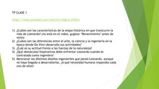TP CLASE 1
https://www.youtube.com/watch?v=tMg1q-ZVHho
1) ¿Cuáles son las características de la etapa histórica en que transcurre la
vida de Loenardo? (no está en el video, guglear ‘Renacimiento’ antes de
verlo)
2) ¿Cuáles son las diferencias entre el arte, la ciencia y la ingeniería en la
época donde Da Vinci desarrolla sus actividades?
3) ¿Cuál es su actitud frente a las fuerzas de la naturaleza?
4) ¿Qué obstáculos/imperativos debe enfrentar Leonardo cuando es
contratado como ingeniero?
5) Mencionar los distintos diseños ingenieriles que pensó Leonardo, aunque
no haya llegado a desarrollarlos. ¿A qué necesidad humana respondía cada
uno de ellos?
 