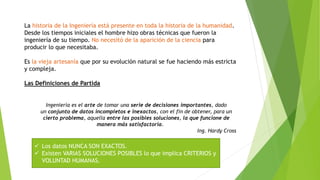 La historia de la Ingeniería está presente en toda la historia de la humanidad.
Desde los tiempos iniciales el hombre hizo obras técnicas que fueron la
ingeniería de su tiempo. No necesitó de la aparición de la ciencia para
producir lo que necesitaba.
Es la vieja artesanía que por su evolución natural se fue haciendo más estricta
y compleja.
Las Definiciones de Partida
Ingeniería es el arte de tomar una serie de decisiones importantes, dado
un conjunto de datos incompletos e inexactos, con el fin de obtener, para un
cierto problema, aquella entre las posibles soluciones, la que funcione de
manera más satisfactoria.
Ing. Hardy Cross
 Los datos NUNCA SON EXACTOS.
 Existen VARIAS SOLUCIONES POSIBLES lo que implica CRITERIOS y
VOLUNTAD HUMANAS.
 