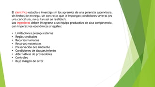 El científico estudia e investiga sin los apremios de una gerencia supervisora,
sin fechas de entrega, sin contratos que le impongan condiciones severas (es
una caricatura, no es tan así en realidad).
Los ingenieros deben integrarse a un equipo productivo de alta competencia,
con imperativos económicos y legales:
• Limitaciones presupuestarias
• Reglas sindicales
• Recursos humanos
• Recursos materiales
• Preservación del ambiente
• Condiciones de abastecimiento
• Alternativas de proveedores
• Controles
• Bajo margen de error
 