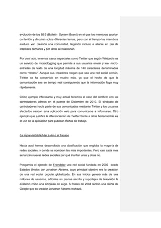 evolución de los BBS (Bulletin System Board) en el que los miembros aportan
contenido y discuten sobre diferentes temas, pero con el tiempo los miembros
asiduos van creando una comunidad, llegando incluso a aliarse en pro de
intereses comunes y por tanto se relacionan.


Por otro lado, tenemos casos especiales como Twitter que según Wikipedia es
un servicio de microblogging que permite a sus usuarios enviar y leer micro-
entradas de texto de una longitud máxima de 140 caracteres denominados
como "tweets". Aunque sus creadores niegan que sea una red social común,
Twitter se ha convertido en mucho más, ya que el hecho de que la
comunicación sea en tiempo real consiguiendo que la información fluya muy
rápidamente.


Como ejemplo interesante y muy actual tenemos el caso del conflicto con los
controladores aéreos en el puente de Diciembre de 2010. El sindicato de
controladores hacía parte de sus comunicados mediante Twitter y los usuarios
afectados usaban esta aplicación web para comunicarse e informarse. Otro
ejemplo que justifica la diferenciación de Twitter frente a otras herramientas es
el uso de la aplicación para publicar ofertas de trabajo.




La imprevisibilidad del éxito o el fracaso


Hasta aquí hemos desarrollado una clasificación que engloba la mayoría de
redes sociales, y donde se nombran las más importantes. Pero casi cada mes
se lanzan nuevas redes sociales por qué triunfan unas y otras no.


Pongamos el ejemplo de Friendster una red social fundada en 2002 desde
Estados Unidos por Jonathan Abrams, cuyo principal objetivo era la creación
de una red social popular globalizada. En sus inicios generó más de tres
millones de usuarios, artículos en prensa escrita y reportajes de televisión la
avalaron como una empresa en auge. A finales de 2004 recibió una oferta de
Google que su creador Jonathan Abrams rechazó.
 