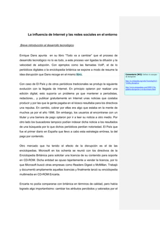 La influencia de Internet y las redes sociales en el entorno


Breve introducción al desarrollo tecnológico


Enrique Dans apunta     en su libro “Todo va a cambiar” que el proceso de
desarrollo tecnológico no lo es todo, a este proceso van ligadas la difusión y la
velocidad de adopción. Con ejemplos como las llamadas VoIP, el de lo
periódicos digitales o la enciclopedia británica se expone a modo de resume la
idea disrupción que Dans recoge en el mismo libro.                                  Comentario [W2]: Definir el concepto
                                                                                    de disrupción

                                                                                    http://es.wikipedia.org/wiki/Tecnolog%C3
                                                                                    %ADa_disruptiva
Con caso de El País y de otros periódicos tradicionales se produjo la siguiente
                                                                                    http://www.enriquedans.com/2009/12/la-
evolución con la llegada de Internet. En principio optaron por realizar una         palabra-disrupcion-y-el-diccionario.html

edición digital, esto suponía un problema ya que mantener a periodistas,
redactores... y publicar gratuitamente en Internet unas noticias que costaba
producir y por las que la gente pagaba en el kiosco resultaba para los directivos
una repulsa. En cambio, cobrar por ellas era algo que estaba en la mente de
muchos ya por el año 1996. Sin embargo, los usuarios al encontrarse con un
titular y una barrera de pago optaron por ir a leer su noticia a otro medio. Por
otro lado los buscadores tampoco podían indexar dicha noticia a los resultados
de una búsqueda por lo que dichos periódicos perdían notoriedad. El País que
fue el primer diario en España que llevo a cabo esta estrategia errónea, la del
pago por contenido.


Otro mercado que ha tenido el efecto de la disrupción es el de las
enciclopedias. Microsoft en los ochenta se reunió con los directivos de la
Enciclopedia Británica para solicitar una licencia de su contenido para soporte
en CD-ROM. Dicha entidad se opuso tajantemente a vender la licencia, por lo
que Microsoft buscó otras empresas como Readers Digest o McMillan. Trabajó
y documentó ampliamente aquellas licencias y finalmente lanzó su enciclopedia
multimedia en CD-ROM Encarta.


Encarta no podía compararse con británica en términos de calidad, pero había
logrado algo importantísimo: cambiar los atributos percibidos y valorados por el
 