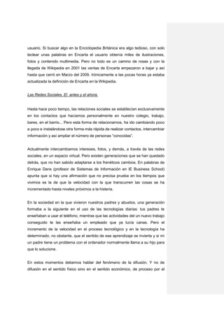 usuario. Si buscar algo en la Enciclopedia Británica era algo tedioso, con solo
teclear unas palabras en Encarta el usuario obtenía miles de ilustraciones,
fotos y contenido multimedia. Pero no todo es un camino de rosas y con la
llegada de Wikipedia en 2001 las ventas de Encarta empezaron a bajar y así
hasta que cerró en Marzo del 2009. Irónicamente a las pocas horas ya estaba
actualizada la definición de Encarta en la Wikipedia.


Las Redes Sociales. El antes y el ahora.


Hasta hace poco tiempo, las relaciones sociales se establecían exclusivamente
en los contactos que hacíamos personalmente en nuestro colegio, trabajo,
bares, en el barrio... Pero esta forma de relacionarnos, ha ido cambiando poco
a poco e instalándose otra forma más rápida de realizar contactos, intercambiar
información y así ampliar el número de personas “conocidas”.


Actualmente intercambiamos intereses, fotos, y demás, a través de las redes
sociales, en un espacio virtual. Pero existen generaciones que se han quedado
detrás, que no han sabido adaptarse a los frenéticos cambios. En palabras de
Enrique Dans (profesor de Sistemas de Información en IE Business School)
apunta que si hay una afirmación que no precisa prueba en los tiempos que
vivimos es la de que la velocidad con la que transcurren las cosas se ha
incrementado hasta niveles próximos a la histeria.


En la sociedad en la que vivieron nuestros padres y abuelos, una generación
formaba a la siguiente en el uso de las tecnologías diarias: tus padres te
enseñaban a usar el teléfono, mientras que las actividades del un nuevo trabajo
conseguido te las enseñaba un empleado que ya lucía canas. Pero el
incremento de la velocidad en el proceso tecnológico y en la tecnología ha
determinado, no obstante, que el sentido de ese aprendizaje se invierta y si mi
un padre tiene un problema con el ordenador normalmente llama a su hijo para
que lo solucione.


En estos momentos debemos hablar del fenómeno de la difusión. Y no de
difusión en el sentido físico sino en el sentido económico, de proceso por el
 