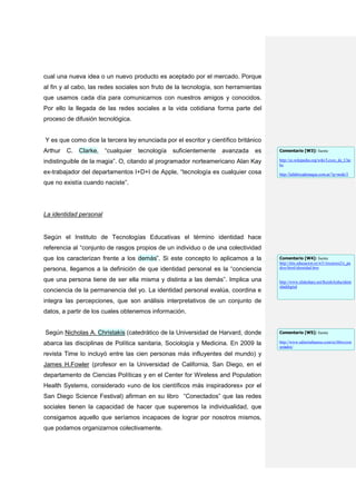 cual una nueva idea o un nuevo producto es aceptado por el mercado. Porque
al fin y al cabo, las redes sociales son fruto de la tecnología, son herramientas
que usamos cada día para comunicarnos con nuestros amigos y conocidos.
Por ello la llegada de las redes sociales a la vida cotidiana forma parte del
proceso de difusión tecnológica.


Y es que como dice la tercera ley enunciada por el escritor y científico británico
Arthur   C.   Clarke,   “cualquier   tecnología   suficientemente   avanzada   es    Comentario [W3]: fuente

indistinguible de la magia”. O, citando al programador norteamericano Alan Kay       http://es.wikipedia.org/wiki/Leyes_de_Clar
                                                                                     ke
ex-trabajador del departamentos I+D+I de Apple, “tecnología es cualquier cosa        http://lafabricademagia.com.ar/?q=node/5

que no existía cuando naciste”.




La identidad personal


Según el Instituto de Tecnologías Educativas el término identidad hace
referencia al “conjunto de rasgos propios de un individuo o de una colectividad
que los caracterizan frente a los demás”. Si este concepto lo aplicamos a la         Comentario [W4]: fuente
                                                                                     http://ntic.educacion.es/w3//recursos2/e_pa
persona, llegamos a la definición de que identidad personal es la “conciencia        dres/html/identidad.htm


que una persona tiene de ser ella misma y distinta a las demás”. Implica una         http://www.slideshare.net/KeishAisha/ident
                                                                                     idaddigital
conciencia de la permanencia del yo. La identidad personal evalúa, coordina e
integra las percepciones, que son análisis interpretativos de un conjunto de
datos, a partir de los cuales obtenemos información.


Según Nicholas A. Christakis (catedrático de la Universidad de Harvard, donde        Comentario [W5]: fuente

abarca las disciplinas de Política sanitaria, Sociología y Medicina. En 2009 la      http://www.editorialtaurus.com/es/libro/con
                                                                                     ectados/
revista Time lo incluyó entre las cien personas más influyentes del mundo) y
James H.Fowler (profesor en la Universidad de California, San Diego, en el
departamento de Ciencias Políticas y en el Center for Wireless and Population
Health Systems, considerado «uno de los científicos más inspiradores» por el
San Diego Science Festival) afirman en su libro “Conectados” que las redes
sociales tienen la capacidad de hacer que superemos la individualidad, que
consigamos aquello que seríamos incapaces de lograr por nosotros mismos,
que podamos organizarnos colectivamente.
 