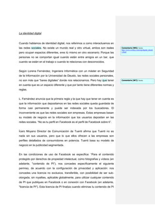 La identidad digital


Cuando hablamos de identidad digital, nos referimos a como interactuamos en
las redes sociales. No existe un mundo real y otro virtual, ambos son reales         Comentario [W6]: fuente
                                                                                     http://www.evolucy.com/esp/digital_identit
pero ocupan espacios diferentes, eres tú mismo en otro escenario. Porque las         y.html


personas no se comportan igual cuando están entre amigos en un bar, que
cuando se están en el trabajo o cuando te relacionas con desconocidos.


Según Lorena Fernández, Ingeniera Informática con un máster en Seguridad
de la Información por la Universidad de Deusto, las redes sociales personales,
no son más que “bares digitales” donde nos relacionamos. Pero hay que tener          Comentario [W7]: fuente

en cuenta que es un espacio diferente y que por tanto tiene diferentes normas y
reglas.


L. Fernández anuncia que la primera regla y la que hay que tener en cuenta es
que la información que depositamos en las redes sociales queda guardada de
forma casi permanente y puede ser indexada por los buscadores. El
inconveniente es que las redes sociales son empresas. Estas empresas basan
su modelo de negocio en la información que los usuarios depositan en las
redes sociales. “No es tu perfil en Facebook es el perfil de Facebook sobre ti”.


Ícaro Moyano Director de Comunicación de Tuenti afirma que Tuenti no es
nada sin sus usuarios, pero que lo que ellos ofrecen a las empresas son
perfiles detallados de consumidores en potencia. Tuenti basa su modelo de
negocio en la publicidad segmentada.


En las condiciones de uso de Facebook se especifica: “Para el contenido
protegido por derechos de propiedad intelectual, como fotografías y vídeos (en
adelante, "contenido de PI”), nos concedes específicamente el siguiente
permiso, de acuerdo con la configuración de privacidad y aplicación: nos
concedes una licencia no exclusiva, transferible, con posibilidad de ser sub-
otorgada, sin royalties, aplicable globalmente, para utilizar cualquier contenido
de PI que publiques en Facebook o en conexión con Facebook (en adelante,
"licencia de PI"). Esta licencia de PI finaliza cuando eliminas tu contenido de PI
 