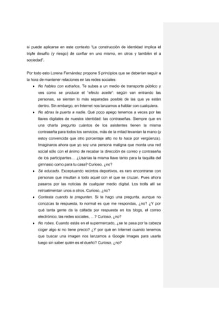 si puede aplicarse en este contexto “La construcción de identidad implica el
triple desafío (y riesgo) de confiar en uno mismo, en otros y también el a
sociedad”.


Por todo esto Lorena Fernández propone 5 principios que se deberían seguir a
la hora de mantener relaciones en las redes sociales:
   ●   No hables con extraños. Te subes a un medio de transporte público y
       ves como se produce el “efecto aceite“: según van entrando las
       personas, se sientan lo más separadas posible de las que ya están
       dentro. Sin embargo, en Internet nos lanzamos a hablar con cualquiera.
   ●   No abras la puerta a nadie. Qué poco apego tenemos a veces por las
       llaves digitales de nuestra identidad: las contraseñas. Siempre que en
       una charla pregunto cuántos de los asistentes tienen la misma
       contraseña para todos los servicios, más de la mitad levantan la mano (y
       estoy convencida que otro porcentaje alto no lo hace por vergüenza).
       Imaginaros ahora que yo soy una persona maligna que monta una red
       social sólo con el ánimo de recabar la dirección de correo y contraseña
       de los participantes… ¿Usarías la misma llave tanto para la taquilla del
       gimnasio como para tu casa? Curioso, ¿no?
   ●   Sé educado. Exceptuando recintos deportivos, es raro encontrarse con
       personas que insultan a todo aquel con el que se cruzan. Pues ahora
       pasaros por las noticias de cualquier medio digital. Los trolls allí se
       retroalimentan unos a otros. Curioso, ¿no?
   ●   Contesta cuando te pregunten. Si te hago una pregunta, aunque no
       conozcas la respuesta, lo normal es que me respondas, ¿no? ¿Y por
       qué tanta gente da la callada por respuesta en los blogs, el correo
       electrónico, las redes sociales, …? Curioso, ¿no?
   ●   No robes. Cuando estás en el supermercado, ¿se te pasa por la cabeza
       coger algo si no tiene precio? ¿Y por qué en Internet cuando tenemos
       que buscar una imagen nos lanzamos a Google Images para usarla
       luego sin saber quién es el dueño? Curioso, ¿no?
 