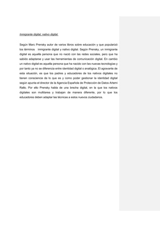 Inmigrante digital, nativo digital.


Según Marc Prensky autor de varios libros sobre educación y que popularizó
los términos    inmigrante digital y nativo digital. Según Prensky, un inmigrante
digital es aquella persona que no nació con las redes sociales, pero que ha
sabido adaptarse y usar las herramientas de comunicación digital. En cambio
un nativo digital es aquella persona que ha nacido con las nuevas tecnologías y
por tanto ya no se diferencia entre identidad digital o analógica. El agravante de
esta situación, es que los padres y educadores de los nativos digitales no
tienen consciencia de lo que es y como poder gestionar la identidad digital
según apunta el director de la Agencia Española de Protección de Datos Artemi
Rallo. Por ello Prensky habla de una brecha digital, en la que los nativos
digitales son multitarea y trabajan de manera diferente, por lo que los
educadores deben adaptar las técnicas a estos nuevos ciudadanos.
 