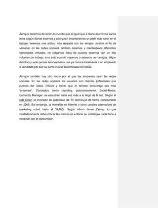 Aunque debemos de tener en cuenta que al igual que a diario asumimos varios
roles según dónde estemos y con quién (mantenemos un perfil más serio en el
trabajo, tenemos una actitud más relajada con los amigos durante el fin de
semana) en las redes sociales también creamos y mantenemos diferentes
identidades virtuales, no colgamos fotos de cuando estamos con un alto
volumen de trabajo, sino solo cuando viajamos o estamos con amigos. Algún
directivo puede pensar erróneamente que ya conoce totalmente a un empleado
o candidato por leer su perfil en una determinada red social.


Aunque también hay otro nicho por el que las empresas usan las redes
sociales. En las redes sociales los usuarios son clientes potenciales que
pueden dar ideas, criticas y hacer que el famoso boca-oreja sea más
“universal”.   Conceptos   como    branding,   posicionamiento,   Social-Media,
Comunity Manager, se escuchan cada vez más a lo largo de la red. Según el
IAB Spain, la inversión en publicidad de TV disminuyó de forma considerable
en 2008. Sin embargo, la inversión en Internet y otros canales alternativos de
marketing subió hasta el 39,46%. Según afirma Javier Celaya, lo que
verdaderamente deben hacer las marcas es enfocar su estrategia publicitaria a
conectar con el consumidor.
 