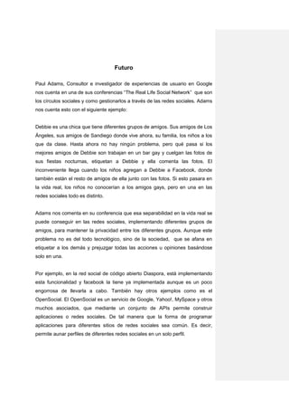 Futuro

Paul Adams, Consultor e investigador de experiencias de usuario en Google
nos cuenta en una de sus conferencias “The Real Life Social Network” que son
los círculos sociales y como gestionarlos a través de las redes sociales. Adams
nos cuenta esto con el siguiente ejemplo:


Debbie es una chica que tiene diferentes grupos de amigos. Sus amigos de Los
Ángeles, sus amigos de Sandiego donde vive ahora, su familia, los niños a los
que da clase. Hasta ahora no hay ningún problema, pero qué pasa si los
mejores amigos de Debbie son trabajan en un bar gay y cuelgan las fotos de
sus fiestas nocturnas, etiquetan a Debbie y ella comenta las fotos. El
inconveniente llega cuando los niños agregan a Debbie a Facebook, donde
también están el resto de amigos de ella junto con las fotos. Si esto pasara en
la vida real, los niños no conocerían a los amigos gays, pero en una en las
redes sociales todo es distinto.


Adams nos comenta en su conferencia que esa separabilidad en la vida real se
puede conseguir en las redes sociales, implementando diferentes grupos de
amigos, para mantener la privacidad entre los diferentes grupos. Aunque este
problema no es del todo tecnológico, sino de la sociedad, que se afana en
etiquetar a los demás y prejuzgar todas las acciones u opiniones basándose
solo en una.


Por ejemplo, en la red social de código abierto Diaspora, está implementando
esta funcionalidad y facebook la tiene ya implementada aunque es un poco
engorrosa de llevarla a cabo. También hay otros ejemplos como es el
OpenSocial. El OpenSocial es un servicio de Google, Yahoo!, MySpace y otros
muchos asociados, que mediante un conjunto de APIs permite construir
aplicaciones o redes sociales. De tal manera que la forma de programar
aplicaciones para diferentes sitios de redes sociales sea común. Es decir,
permite aunar perfiles de diferentes redes sociales en un solo perfil.
 