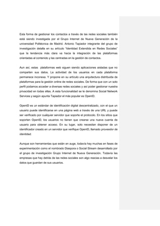 Esta forma de gestionar los contactos a través de las redes sociales también
está siendo investigada por el Grupo Internet de Nueva Generación de la
universidad Politécnica de Madrid. Antonio Tapiador integrante del grupo de
investigación detalla en su artículo “Identidad Extendida en Redes Sociales”
que la tendencia más clara va hacia la integración de las plataformas
orientadas al contenido y las centradas en la gestión de contactos.


Aun así, estas plataformas web siguen siendo aplicaciones aisladas que no
comparten sus datos. La actividad de los usuarios en cada plataforma
permanece inconexa. Y propone en su artículo una arquitectura distribuida de
plataformas para la gestión online de redes sociales. De forma que con un solo
perfil podamos acceder a diversas redes sociales y así poder gestionar nuestra
privacidad en todas ellas. A esta funcionalidad se le denomina Social Network
Services y según apunta Tapiador el más popular es OpenID.


OpenID es un estándar de identificación digital descentralizado, con el que un
usuario puede identificarse en una página web a través de una URL y puede
ser verificado por cualquier servidor que soporte el protocolo. En los sitios que
soporten OpenID, los usuarios no tienen que crearse una nueva cuenta de
usuario para obtener acceso. En su lugar, solo necesitan disponer de un
identificador creado en un servidor que verifique OpenID, llamado proveedor de
identidad.


Aunque son herramientas que están en auge, todavía hay muchas en fases de
experimentación como el nombrado Diaspora o Social Stream desarrollado por
el grupo de investigación Grupo Internet de Nueva Generación. Todavía las
empresas que hay detrás de las redes sociales son algo reacias a desvelar los
datos que guardan de sus usuarios.
 