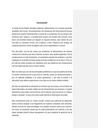 Conclusión

A través de las Redes Sociales podemos relacionarnos con muchas personas
alrededor del mundo, frecuentemente nos olvidamos del trato personal porque
preferimos hacerlo indirectamente a través de un ordenador, tal vez porque nos
sentimos más “seguros” o simplemente porque nos resulte más cómodo. Para
tener una amistad directa con alguien se requiere tiempo, pero dentro de una
red sólo es necesario enviar una invitación y listo. Podemos ser amigos de
cualquier persona incluso de alguien que nunca esperábamos conocer.


Por otro lado, una de las cosas que olvidamos al relacionarnos de manera
virtual es la memoria que tiene Internet, es decir, todo queda registrado. Como
consecuencia un mal comentario, un comentario sacado de contexto o una foto
realizada en el ámbito privado puede provocar problemas en el futuro. Pero no
por ello las redes sociales son diabólicas sino que debemos ser consecuentes
con las repercusiones que un hecho tendrá.


Bien es cierto que uno de los principales problemas es que los padres de ahora
no tienen consciencia de lo que hay en Internet, quizá por desconocimiento o
por no haberse adaptado a la nueva generación, y por ello el control y la
educación que deben proporcionar a sus hijos es en cierta medida limitado.


No sólo es importante la educación en el tema que nos ocupa, sino el hecho de
estar informados, de saber cuáles son las herramientas que tenemos a nuestra
disposición para poder comunicarnos con lo demás, para encontrar un trabajo,
pareja o amistad. Ya que como bien suele decirse la información es poder.


Nos encontramos ante un “nuevo mundo” virtual cuyo potencial de desarrollo
podría incluso escapar a la imaginación de nuestros cineastas más atrevidos.
Desde el punto de vista tecnológico aun quedan muchos camino por recorrer.
Sin duda, la revolución social que se está produciendo con Internet y con las
redes sociales podría incluso equipararse a la que ocasionó la aparición de la
imprenta.
 