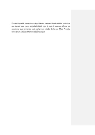 Es casi imposible predecir con seguridad las mejoras, consecuencias o rumbos
que tomará esta nueva sociedad digital, pero lo que sí podemos afirmar es
considerar que formamos parte del primer estadio de lo que Marc Prensky
llamó en un artículo el hommo-sapiens-digital.
 