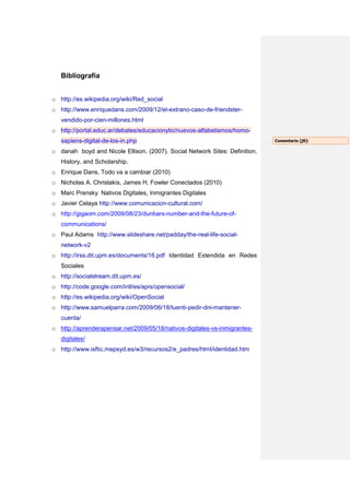 Bibliografía


o http://es.wikipedia.org/wiki/Red_social
o http://www.enriquedans.com/2009/12/el-extrano-caso-de-friendster-
   vendido-por-cien-millones.html
o http://portal.educ.ar/debates/educacionytic/nuevos-alfabetismos/homo-
   sapiens-digital-de-los-in.php                                             Comentario [j8]:

o danah boyd and Nicole Ellison. (2007). Social Network Sites: Definition,
   History, and Scholarship.
o Enrique Dans, Todo va a cambiar (2010)
o Nicholas A. Christakis, James H. Fowler Conectados (2010)
o Marc Prensky Nativos Digitales, Inmigrantes Digitales
o Javier Celaya http://www.comunicacion-cultural.com/
o http://gigaom.com/2009/08/23/dunbars-number-and-the-future-of-
   communications/
o Paul Adams http://www.slideshare.net/padday/the-real-life-social-
   network-v2
o http://irss.dit.upm.es/documents/16.pdf Identidad Extendida en Redes
   Sociales
o http://socialstream.dit.upm.es/
o http://code.google.com/intl/es/apis/opensocial/
o http://es.wikipedia.org/wiki/OpenSocial
o http://www.samuelparra.com/2009/06/18/tuenti-pedir-dni-mantener-
   cuenta/
o http://aprenderapensar.net/2009/05/18/nativos-digitales-vs-inmigrantes-
   digitales/
o http://www.isftic.mepsyd.es/w3/recursos2/e_padres/html/identidad.htm
 