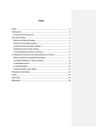 Índice



Índice .................................................................................................................. 3
Introducción ........................................................................................................ 4
   El contexto de la red social ............................................................................. 4
Las redes sociales.............................................................................................. 6
   Definición de Redes Sociales ......................................................................... 6
   Evolución de las redes sociales ...................................................................... 7
   ¿Cómo funcionan las redes sociales? ............................................................ 8
   Clasificación de las redes sociales ................................................................. 9
   La imprevisibilidad del éxito o el fracaso ...................................................... 12
La influencia de Internet y las redes sociales en el entorno ............................. 14
   Breve introducción al desarrollo tecnológico................................................. 14
   Las Redes Sociales. El antes y el ahora...................................................... 15
   La identidad personal ................................................................................... 16
   La identidad digital ........................................................................................ 18
   Inmigrante digital, nativo digital..................................................................... 21
Perspectiva empresarial ................................................................................... 22
Futuro ............................................................................................................... 24
Conclusión........................................................................................................ 26
Bibliografía ....................................................................................................... 28
 