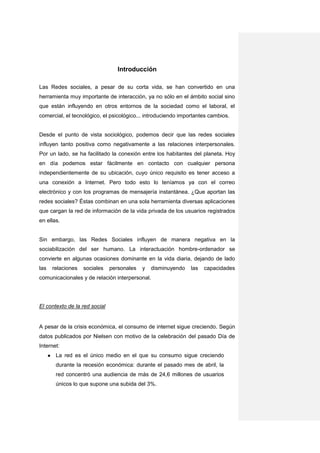Introducción

Las Redes sociales, a pesar de su corta vida, se han convertido en una
herramienta muy importante de interacción, ya no sólo en el ámbito social sino
que están influyendo en otros entornos de la sociedad como el laboral, el
comercial, el tecnológico, el psicológico... introduciendo importantes cambios.


Desde el punto de vista sociológico, podemos decir que las redes sociales
influyen tanto positiva como negativamente a las relaciones interpersonales.
Por un lado, se ha facilitado la conexión entre los habitantes del planeta. Hoy
en día podemos estar fácilmente en contacto con cualquier persona
independientemente de su ubicación, cuyo único requisito es tener acceso a
una conexión a Internet. Pero todo esto lo teníamos ya con el correo
electrónico y con los programas de mensajería instantánea. ¿Que aportan las
redes sociales? Éstas combinan en una sola herramienta diversas aplicaciones
que cargan la red de información de la vida privada de los usuarios registrados
en ellas.


Sin embargo, las Redes Sociales influyen de manera negativa en la
sociabilización del ser humano. La interactuación hombre-ordenador se
convierte en algunas ocasiones dominante en la vida diaria, dejando de lado
las       relaciones   sociales   personales   y   disminuyendo   las   capacidades
comunicacionales y de relación interpersonal.




El contexto de la red social


A pesar de la crisis económica, el consumo de internet sigue creciendo. Según
datos publicados por Nielsen con motivo de la celebración del pasado Día de
Internet:
      ●    La red es el único medio en el que su consumo sigue creciendo
           durante la recesión económica: durante el pasado mes de abril, la
           red concentró una audiencia de más de 24,6 millones de usuarios
           únicos lo que supone una subida del 3%.
 