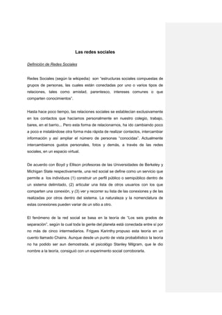 Las redes sociales

Definición de Redes Sociales


Redes Sociales (según la wikipedia) son “estructuras sociales compuestas de
grupos de personas, las cuales están conectadas por uno o varios tipos de
relaciones, tales como amistad, parentesco, intereses comunes o que
comparten conocimientos”.


Hasta hace poco tiempo, las relaciones sociales se establecían exclusivamente
en los contactos que hacíamos personalmente en nuestro colegio, trabajo,
bares, en el barrio... Pero esta forma de relacionarnos, ha ido cambiando poco
a poco e instalándose otra forma más rápida de realizar contactos, intercambiar
información y así ampliar el número de personas “conocidas”. Actualmente
intercambiamos gustos personales, fotos y demás, a través de las redes
sociales, en un espacio virtual.


De acuerdo con Boyd y Ellison profesoras de las Universidades de Berkeley y
Michigan State respectivamente, una red social se define como un servicio que
permite a los individuos (1) construir un perfil público o semipúblico dentro de
un sistema delimitado, (2) articular una lista de otros usuarios con los que
comparten una conexión, y (3) ver y recorrer su lista de las conexiones y de las
realizadas por otros dentro del sistema. La naturaleza y la nomenclatura de
estas conexiones pueden variar de un sitio a otro.


El fenómeno de la red social se basa en la teoría de “Los seis grados de
separación”, según la cual toda la gente del planeta está conectada entre sí por
no más de cinco intermediarios. Frigyes Karinthy propuso esta teoría en un
cuento llamado Chains. Aunque desde un punto de vista probabilístico la teoría
no ha podido ser aun demostrada, el psicológo Stanley Milgram, que le dio
nombre a la teoría, consiguió con un experimento social corroborarla.
 