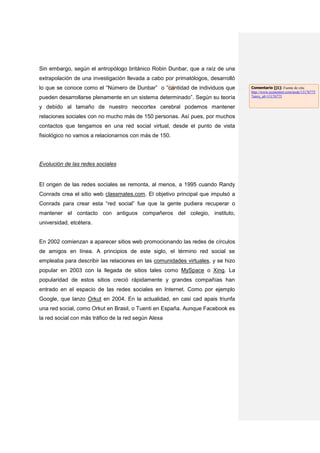 Sin embargo, según el antropólogo británico Robin Dunbar, que a raíz de una
extrapolación de una investigación llevada a cabo por primatólogos, desarrolló
lo que se conoce como el “Número de Dunbar” o “cantidad de individuos que        Comentario [j1]: Fuente de cita:
                                                                                 http://www.economist.com/node/13176775
pueden desarrollarse plenamente en un sistema determinado”. Según su teoría      ?story_id=13176775


y debido al tamaño de nuestro neocortex cerebral podemos mantener
relaciones sociales con no mucho más de 150 personas. Así pues, por muchos
contactos que tengamos en una red social virtual, desde el punto de vista
fisiológico no vamos a relacionarnos con más de 150.




Evolución de las redes sociales


El origen de las redes sociales se remonta, al menos, a 1995 cuando Randy
Conrads crea el sitio web classmates.com. El objetivo principal que impulsó a
Conrads para crear esta “red social” fue que la gente pudiera recuperar o
mantener el contacto con antiguos compañeros del colegio, instituto,
universidad, etcétera.


En 2002 comienzan a aparecer sitios web promocionando las redes de círculos
de amigos en línea. A principios de este siglo, el término red social se
empleaba para describir las relaciones en las comunidades virtuales, y se hizo
popular en 2003 con la llegada de sitios tales como MySpace o Xing. La
popularidad de estos sitios creció rápidamente y grandes compañías han
entrado en el espacio de las redes sociales en Internet. Como por ejemplo
Google, que lanzo Orkut en 2004. En la actualidad, en casi cad apais triunfa
una red social, como Orkut en Brasil, o Tuenti en España. Aunque Facebook es
la red social con más tráfico de la red según Alexa
 