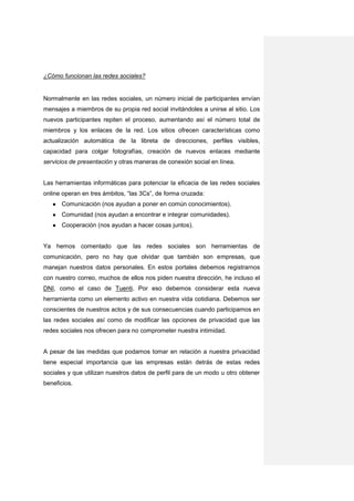 ¿Cómo funcionan las redes sociales?


Normalmente en las redes sociales, un número inicial de participantes envían
mensajes a miembros de su propia red social invitándoles a unirse al sitio. Los
nuevos participantes repiten el proceso, aumentando así el número total de
miembros y los enlaces de la red. Los sitios ofrecen características como
actualización automática de la libreta de direcciones, perfiles visibles,
capacidad para colgar fotografías, creación de nuevos enlaces mediante
servicios de presentación y otras maneras de conexión social en línea.


Las herramientas informáticas para potenciar la eficacia de las redes sociales
online operan en tres ámbitos, “las 3Cs”, de forma cruzada:
   ●   Comunicación (nos ayudan a poner en común conocimientos).
   ●   Comunidad (nos ayudan a encontrar e integrar comunidades).
   ●   Cooperación (nos ayudan a hacer cosas juntos).


Ya hemos comentado que las redes sociales son herramientas de
comunicación, pero no hay que olvidar que también son empresas, que
manejan nuestros datos personales. En estos portales debemos registrarnos
con nuestro correo, muchos de ellos nos piden nuestra dirección, he incluso el
DNI, como el caso de Tuenti. Por eso debemos considerar esta nueva
herramienta como un elemento activo en nuestra vida cotidiana. Debemos ser
conscientes de nuestros actos y de sus consecuencias cuando participamos en
las redes sociales así como de modificar las opciones de privacidad que las
redes sociales nos ofrecen para no comprometer nuestra intimidad.


A pesar de las medidas que podamos tomar en relación a nuestra privacidad
tiene especial importancia que las empresas están detrás de estas redes
sociales y que utilizan nuestros datos de perfil para de un modo u otro obtener
beneficios.
 