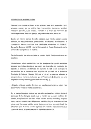 Clasificación de las redes sociales


Las relaciones que se producen en las redes sociales tanto personales como
virtuales, pueden ser de distinto tipo: intercambios financieros, amistad,
relaciones sexuales, rutas aéreas... También es el medio de interacción de
distintas personas, como por ejemplo, juegos en línea, chats, foros, etc.


Existen en internet cientos de redes sociales, que intentan captar nuestra
atención, las hay generalistas, profesionales, de aficiones, de relaciones. A
continuación vamos a exponer una clasificación presentada por Pablo F.
Burgueño (Docente del IED y de la Universidad de Alcalá. Doctorando de la
Universidad Complutense de Madrid):


Según Burgueño las redes sociales se pueden dividir fundamentalmente en
dos tipos:


- Analógicas o Redes sociales Off-Line: son aquellas en las que las relaciones
sociales, con independencia de su origen, se desarrollan sin mediación de
aparatos o sistemas electrónicos. Un ejemplo de red social analógica lo
encontramos en la Sentencia núm. 325/2008 de 22 mayo de la Audiencia
Provincial de Valencia (Sección 10ª) que la cita en un caso de adopción y
acogimiento de menores, indicando que el “matrimonio [...] cuenta con una
amplia red social y familiar y gozan de buena salud […]”.


- Digitales o Redes sociales On-Line: son aquellas que tienen su origen y se
desarrollan a través de medios electrónicos.


En su trabajo Burgueño expone que las redes sociales han existido desde el
comienzo de los tiempos, desde que el hombre es un zoon politikon. En
cambio, la digitalización de estas redes sociales es muy reciente y en poco
tiempo se han convertido en el fenómeno mediático de gran envergadura. Para
comprender la nueva realidad social debemos conocer en profundidad los
diferentes tipos de redes sociales digitales (en adelante, redes sociales) que
operan en la Red. Burgueño expone la siguiente clasificación:
 