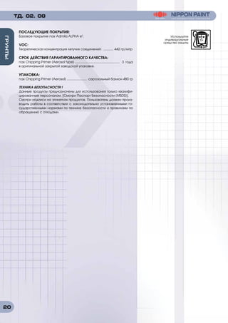 20
ГРУНТЫ
ТД. 02. 08
ПОСЛЕДУЮЩИЕ ПОКРЫТИЯ:
Базовое покрытие nax Admila ALPHA e3
.
VOC:
Теоретическая концентрация летучих соединений: ............ 442 гр/литр
СРОК ДЕЙСТВИЯ ГАРАНТИРОВАННОГО КАЧЕСТВА:
nax Chipping Primer (Aerosol type) .................................................. 3 года
в оригинальной закрытой заводской упаковке.
УПАКОВКА:
nax Chipping Primer (Aerosol) ....................... аэрозольный баллон 480 гр
ТЕХНИКА БЕЗОПАСНОСТИ !
Данные продукты предназначены для использования только квалифи-
цированным персоналом. [Смотри Паспорт Безопасности (MSDS)].
Смотри надписи на этикетках продуктов. Пользователь должен произ-
водить работы в соответствии с законодательно установленными го-
сударственными нормами по технике безопасности и правилами по
обращению с отходами.
Используйте
индивидуальные
средства защиты
 