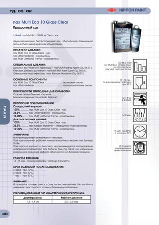 48
ЛАКИ
SJA465 nax Multi Eco 10 Glass Clear - лак.
Двухкомпонентный быстросохнущий лак, обладающий повышенной
прочностью к механическим воздействиям.
ПРОДУКТ И ДОБАВКИ:
nax Multi Eco 10 Glass Clear - лак.
nax Ultra Hardener - отвердитель.
nax Multi Urethane Thinner - разбавитель.
СПЕЦИАЛЬНЫЕ ДОБАВКИ:
Добавка для плавного перехода - nax Multi Fading Agent (ТД. 06.01.).
Матовая добавка для лаков - nax Multi Flat Base Super (ТД. 04.03.).
Отвердитель-пластификатор - nax Bumper Hardener (ТД. 04.07.).
ОСНОВНЫЕ КОМПОНЕНТЫ:
nax Multi Eco 10 Glass Clear ............................ акриловые смолы.
nax Ultra Hardener ............................................ полиизоцианатные смолы.
ПОВЕРХНОСТИ, ПРИГОДНЫЕ ДЛЯ ОБРАБОТКИ:
Старые автомобильные покрытия.
Базовое покрытие nax Admila Alpha e3
.
ПРОПОРЦИИ ПРИ СМЕШИВАНИИ:
Стандартный выриант:
100% ........... nax Multi Eco 10 Glass Clear - лак.
33.3% .......... nax Ultra Hardener - отвердитель.
10-20% ........ nax Multi Urethane Thinner - разбавитель.
Для пластиковых деталей:
100% ........... nax Multi Eco 10 Glass Clear - лак.
33.3% .......... nax Bumper Hardener - отвердитель-пластификатор.
10-30% ........ nax Multi Urethane Thinner - разбавитель.
ПРИМЕЧАНИЕ!
Все пропорции при смешивании - весовые.
При приготовлении рабочей смеси пользуйтесь весами nax Synergy
Scale.
При окраске деталей из пластика, не рекомендуется использование
добавки-пластификатора nax Softener Five (ТД. 04.04.) во избежание
возможного появления эффекта «яблочности» на базовом покрытии.
РАБОЧАЯ ВЯЗКОСТЬ:
14 - 15 сек., по вискозиметру Ford Cup 4 при 20°C.
СРОК ГОДНОСТИ ПОСЛЕ СМЕШИВАНИЯ:
3 часа	 при 10°C.
2 часа	 при 20°C.
1 час	 при 30°C.
ВНИМАНИЕ!
Используйте готовую смесь сразу после смешивания. Не пытайтесь
увеличить срок годности, путем добавления разбавителя.
РЕКОМЕНДОВАННЫЙ ТИП И НАСТРОЙКИ КРАСКОПУЛЬТА:
Диаметр сопла: Рабочее давление
1.3 - 1.4 мм 2.0 - 2.5 бар
nax Multi Eco 10 Glass Clear
Прозрачный лак
ТД. 05. 02
100:33.3:10-20
nax Multi Eco 10 Glass Clear
nax Ultra Hardener
nax Multi Urethane Thinner
1.2-1.4 мм
2-2,5 бар
15 мин. при 60°C.
4 часа при 20°C
13 - 14 сек.,
по вискозиметру Ford Cup 4
при 20°C
5-10 мин.
Используйте
индивидуальные
средства защиты
 