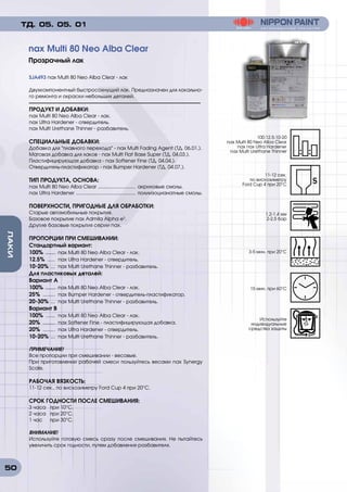 50
ЛАКИ
SJA493 nax Multi 80 Neo Alba Clear - лак
Двухкомпонентный быстросохнущий лак. Предназначен для локально-
го ремонта и окраски небольших деталей.
ПРОДУКТ И ДОБАВКИ:
nax Multi 80 Neo Alba Clear - лак.
nax Ultra Hardener - отвердитель.
nax Multi Urethane Thinner - разбавитель.
СПЕЦИАЛЬНЫЕ ДОБАВКИ:
Добавка для плавного перехода - nax Multi Fading Agent (ТД. 06.01.).
Матовая добавка для лаков - nax Multi Flat Base Super (ТД. 04.03.).
Пластифицирующая добавка - nax Softener Fine (ТД. 04.04.).
Отвердитель-пластификатор - nax Bumper Hardener (ТД. 04.07.).
ТИП ПРОДУКТА, ОСНОВА:
nax Multi 80 Neo Alba Clear ............................ акриловые смолы.
nax Ultra Hardener ............................................ полиизоцианатные смолы.
ПОВЕРХНОСТИ, ПРИГОДНЫЕ ДЛЯ ОБРАБОТКИ:
Старые автомобильные покрытия.
Базовое покрытие nax Admila Alpha e3
.
Другие базовые покрытия серии nax.
ПРОПОРЦИИ ПРИ СМЕШИВАНИИ:
Стандартный вариант:
100% ....... nax Multi 80 Neo Alba Clear - лак.
12.5% ...... nax Ultra Hardener - отвердитель.
10-20% .... nax Multi Urethane Thinner - разбавитель.
Для пластиковых деталей:
Вариант А
100% ....... nax Multi 80 Neo Alba Clear - лак.
25% ......... nax Bumper Hardener - отвердитель-пластификатор.
20-30% .... nax Multi Urethane Thinner - разбавитель.
Вариант В
100% ....... nax Multi 80 Neo Alba Clear - лак.
20% ......... nax Softener Fine - пластифицирующая добавка.
20% ......... nax Ultra Hardener - отвердитель.
10-20% .... nax Multi Urethane Thinner - разбавитель.
ПРИМЕЧАНИЕ!
Все пропорции при смешивании - весовые.
При приготовлении рабочей смеси пользуйтесь весами nax Synergy
Scale.
РАБОЧАЯ ВЯЗКОСТЬ:
11-12 сек., по вискозиметру Ford Cup 4 при 20°C.
СРОК ГОДНОСТИ ПОСЛЕ СМЕШИВАНИЯ:
3 часа	 при 10°C.
2 часа	 при 20°C.
1 час	 при 30°C.
ВНИМАНИЕ!
Используйте готовую смесь сразу после смешивания. Не пытайтесь
увеличить срок годности, путем добавления разбавителя.
nax Multi 80 Neo Alba Clear
Прозрачный лак
ТД. 05. 05. 01
100:12.5:10-20
nax Multi 80 Neo Alba Clear
nax nax Ultra Hardener
nax Multi Urethane Thinner
1.2-1.4 мм
2-2,5 бар
15 мин. при 60°C
11-12 сек.
по вискозиметру
Ford Cup 4 при 20°C
3-5 мин. при 20°C
Используйте
индивидуальные
средства защиты
 