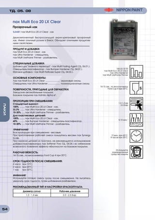 54
ЛАКИ
SJA481 nax Multi Eco 20 LX Clear - лак
Двухкомпонентный быстросохнущий акрил-уретановый прозрачный
лак. Имеет отличный розлив и блеск. Обладает отличными продуктив-
ными свойствами.
ПРОДУКТ И ДОБАВКИ:
nax Multi Eco 20 LX Clear - лак
nax Ultra Hardener - отвердитель.
nax Multi Urethane Thinner - разбавитель.
СПЕЦИАЛЬНЫЕ ДОБАВКИ:
Добавка для плавного перехода - nax Multi Fading Agent (ТД. 06.01.).
Отвердитель-пластификатор - nax Bumper Hardener (ТД. 04.07.).
Матовая добавка - nax Multi Flatbase Super (ТД. 04.03.).
ОСНОВНЫЕ КОМПОНЕНТЫ:
Лак nax Multi Eco 20 LX Clear ........................ акриловые смолы.
Отвердитель nax Ultra Hardener .................... полиизоцианатные смолы.
ПОВЕРХНОСТИ, ПРИГОДНЫЕ ДЛЯ ОБРАБОТКИ:
Заводские автомобильные покрытия.
Базовое покрытие nax Admila Alpha e3
.
ПРОПОРЦИИ ПРИ СМЕШИВАНИИ:
Стандартный выриант:
100% ......... nax Multi Eco 20 LX Clear - лак.
33.3% ........ nax Ultra Hardener - отвердитель.
10-30% ...... nax Multi Urethane Thinner - разбавитель.
Для пластиковых деталей:
100% ......... nax Multi Eco 20 LX Clear - лак.
40% ........... nax Bumper Hardener - отвердитель-пластификатор.
10-30% ...... nax Multi Urethane Thinner - разбавитель.
ПРИМЕЧАНИЕ!
Все пропорции при смешивании - весовые.
При приготовлении рабочей смеси пользуйтесь весами nax Synergy
Scale.
При окраске деталей из пластика, не рекомендуется использование
добавки-пластификатора nax Softener Five (ТД. 04.04.) во избежание
возможного появления эффекта «яблочности» на базовом покрытии.
РАБОЧАЯ ВЯЗКОСТЬ:
14-15 сек., по вискозиметру Ford Cup 4 при 20°C.
СРОК ГОДНОСТИ ПОСЛЕ СМЕШИВАНИЯ:
4 часа	 при 10°C.
2 часа	 при 20°C.
1 час	 при 30°C.
ВНИМАНИЕ!
Используйте готовую смесь сразу после смешивания. Не пытайтесь
увеличить срок годности, путем добавления разбавителя.
РЕКОМЕНДОВАННЫЙ ТИП И НАСТРОЙКИ КРАСКОПУЛЬТА:
Диаметр сопла: Рабочее давление
1.3 - 1.4 мм 2.0 - 2.5 бар
nax Multi Eco 20 LX Clear
Прозрачный лак
ТД. 05. 08
100:33:10-30
nax Multi Eco 20 LX Clear
nax Ultra Hardener
nax Multi Urethane Thinner
1.2-1.4 мм
2-3 бар
12 мин. при 60°C.
8 часов при 20°C.
14-15 сек., по вискози-метру
Ford Cup 4 при 20°C.
5-10 мин.1
Используйте
индивидуальные
средства защиты
 