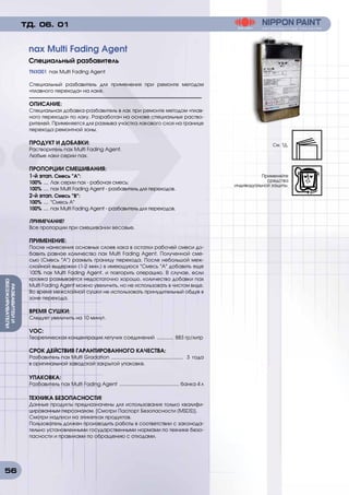 56
РАЗБАВИТЕИИ
ОБЕЗЖИРИВАТЕЛИ
TNX001 nax Multi Fading Agent
Специальный разбавитель для применения при ремонте методом
«плавного перехода» на лаке.
ОПИСАНИЕ:
Специальная добавка-разбавитель в лак при ремонте методом «плав-
ного перехода» по лаку. Разработан на основе специальных раство-
рителей. Применяется для размыва участка лакового слоя на границе
перехода ремонтной зоны.
ПРОДУКТ И ДОБАВКИ:
Растворитель nax Multi Fading Agent.
Любые лаки серии nax.
ПРОПОРЦИИ СМЕШИВАНИЯ:
1-й этап. Смесь А:
100% ..... Лак серии nax - рабочая смесь;
100% ..... nax Multi Fading Agent - разбавитель для переходов.
2-й этап. Смесь B:
100% ..... Смесь А
100% ..... nax Multi Fading Agent - разбавитель для переходов.
ПРИМЕЧАНИЕ!
Все пропорции при смешивании весовые.
ПРИМЕНЕНИЕ:
После нанесения основных слоев лака в остатки рабочей смеси до-
бавить равное количество nax Multi Fading Agent. Полученной сме-
сью (Смесь А) размыть границу перехода. После небольшой меж-
слойной выдержки (1-2 мин.) в имеющуюся Смесь А добавить еще
100% nax Multi Fading Agent, и повторить операцию. В случае, если
кромка размывается недостаточно хорошо, количество добавки nax
Multi Fading Agent можно увеличить, но не использовать в чистом виде.
Во время межслойной сушки не использовать принудительный обдув в
зоне перехода.
ВРЕМЯ СУШКИ:
Следует увеличить на 10 минут.
VOC:
Теоретическая концентрация летучих соединений ............. 883 гр/литр
СРОК ДЕЙСТВИЯ ГАРАНТИРОВАННОГО КАЧЕСТВА:
Разбавитель nax Multi Gradation ..................................................... 3 года
в оригинальной заводской закрытой упаковке.
УПАКОВКА:
Разбавитель nax Multi Fading Agent ............................................ банка 4 л
ТЕХНИКА БЕЗОПАСНОСТИ!
Данные продукты предназначены для использования только квалифи-
цированным персоналом. [Смотри Паспорт Безопасности (MSDS)].
Смотри надписи на этикетках продуктов.
Пользователь должен производить работы в соответствии с законода-
тельно установленными государственными нормами по технике безо-
пасности и правилами по обращению с отходами.
nax Multi Fading Agent
Специальный разбавитель
ТД. 06. 01
См. ТД.
Применяйте
средства
индивидуальной защиты.
 
