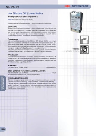 58
РАЗБАВИТЕИИ
ОБЕЗЖИРИВАТЕЛИ
TNX011 nax Silicone Off (Lower Static)
Универсальный обезжириватель с антистатическим свойством.
ОПИСАНИЕ:	
Универсальный обезжириватель с антистатическими свойствами. nax
Silicone Off (Lower Static) отлично очищает поверхность от силиконо-
вых загрязнений, одновременно обеспечивая снижение статическо-
го заряда. Применяется при обезжиривании старых эмалей, стали,
оцинкованной стали, алюминия, деталей из пластика.
Применение:
Нанесите обезжириватель nax Silicone Off (Lower Static) на чистую
салфетку и тщательно протрите ею обрабатываемую поверхность. До-
пускается нанесение обезжиривателя nax Silicone Off (Lower Static)
на поверхность с помощью распылителя, после чего также тщательно
протрите салфеткой обрабатываемую поверхность.
Не дожидаясь полного испарения продукта, удалите остатки обезжи-
ривателя nax Silicone Off (Lower Static) чистой сухой салфеткой.
ПРИМЕЧАНИЕ!
При обработке деталей из пластика, обезжириватель nax Silicone Off
(Lower Static) не обеспечивает должного антистатического эффекта,
поэтому, поверхность необходимо дополнительно обработать nax
Anti-Electrostatic Agent (ТД.06.07.).
УПАКОВКА:
nax Silicone Off (Lower Static) ............................................... банка 4 литра
СРОК ДЕЙСТВИЯ ГАРАНТИРОВАННОГО КАЧЕСТВА:
nax Silicone Off (Lower Static) ............................................................. 3 года
в оригинальной заводской закрытой упаковке.
ТЕХНИКА БЕЗОПАСНОСТИ!
Данные продукты предназначены для использования только квалифи-
цированным персоналом. [Смотри Паспорт безопасности (MSDS)].
Смотри надписи на этикетках продуктов. Пользователь должен произ-
водить работы в соответствии с законодательно установленными го-
сударственными нормами по технике безопасности и правилами по
обращению с отходами.
nax Silicone Off (Lower Static)
Универсальный обезжириватель
ТД. 06. 03
См. ТД.
Применяйте
средства
индивидуальной защиты.
 