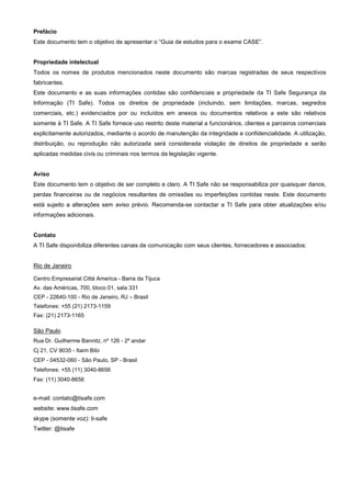 Prefácio
Este documento tem o objetivo de apresentar o “Guia de estudos para o exame CASE”.


Propriedade intelectual
Todos os nomes de produtos mencionados neste documento são marcas registradas de seus respectivos
fabricantes.
Este documento e as suas informações contidas são confidenciais e propriedade da TI Safe Segurança da
Informação (TI Safe). Todos os direitos de propriedade (incluindo, sem limitações, marcas, segredos
comerciais, etc.) evidenciados por ou incluídos em anexos ou documentos relativos a este são relativos
somente à TI Safe. A TI Safe fornece uso restrito deste material a funcionários, clientes e parceiros comerciais
explicitamente autorizados, mediante o acordo de manutenção da integridade e confidencialidade. A utilização,
distribuição, ou reprodução não autorizada será considerada violação de direitos de propriedade e serão
aplicadas medidas civis ou criminais nos termos da legislação vigente.


Aviso
Este documento tem o objetivo de ser completo e claro. A TI Safe não se responsabiliza por quaisquer danos,
perdas financeiras ou de negócios resultantes de omissões ou imperfeições contidas neste. Este documento
está sujeito a alterações sem aviso prévio. Recomenda-se contactar a TI Safe para obter atualizações e/ou
informações adicionais.


Contato
A TI Safe disponibiliza diferentes canais de comunicação com seus clientes, fornecedores e associados:


Rio de Janeiro

Centro Empresarial Cittá America - Barra da Tijuca
Av. das Américas, 700, bloco 01, sala 331
CEP - 22640-100 - Rio de Janeiro, RJ – Brasil
Telefones: +55 (21) 2173-1159
Fax: (21) 2173-1165

São Paulo
Rua Dr. Guilherme Bannitz, nº 126 - 2º andar
Cj 21, CV 9035 - Itaim Bibi
CEP - 04532-060 - São Paulo, SP - Brasil
Telefones: +55 (11) 3040-8656
Fax: (11) 3040-8656


e-mail: contato@tisafe.com
website: www.tisafe.com
skype (somente voz): ti-safe
Twitter: @tisafe
 
