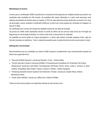 Metodologia do Exame


A prova para a certificação CASE é presencial e composta de 60 perguntas de múltipla escolha que devem ser
resolvidas pelo candidato em 90 minutos. As questões têm pesos diferentes e o aluno será aprovado caso
obtenha quantidade de acertos igual ou superior a 70% do valor total dos pontos atribuídos ao exame. Em caso
de aprovação o aluno receberá o certificado CASE por e-mail e seu nome poderá ser verificado em listagem no
site da TI Safe.
Os certificados tem 2 anos (24 meses) de validade a partir de sua data de emissão.
As provas do CASE serão realizadas sempre na tarde do último dia de aula de cada turma da Formação de
Segurança em Automação Industrial, no mesmo local onde o treinamento foi realizado.
As questões da prova estão em língua portuguesa e o aluno não poderá consultar qualquer fonte, seja em
formato impresso ou eletrônico. Todo o material necessário para o preenchimento da prova será dado no local.


Bibliografia recomendada


Recomendamos que os candidatos ao exame CASE busquem complementar seus conhecimentos através da
leitura dos seguintes livros:


• “Securing SCADA Systems”, escrito por Ronald L. Krutz – Editora Wiley
• “Techno Security's Guide to Securing SCADA: A Comprehensive Handbook On Protecting The Critical
  Infrastructure” escrito por Jack Wiles, Ted Claypoole, Phil Drake, Paul A. Henry, Lester J. Johnson Jr, Sean
  Lowther, Greg Miles, Marc Weber Tobias e James H. Windle – Editora Syngress
• “Protecting Industrial Control Systems from Electronic Threats”, escrito por Joseph Weiss. Editora
  Momentum Press.
• “Inside Cyber Warfare”, escrito por Jeffrey Carr. Editora O´Reilly.


Todos os livros acima podem ser adquiridos através do site amazon.com.
 