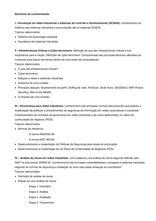 Domínios de conhecimento:


I - Introdução às redes Industriais e sistemas de controle e monitoramento (SCADA): conhecimento do
histórico dos sistemas industriais e sua evolução até os sistemas SCADA.
Tópicos relacionados:
• Histórico da Automação industrial.
• Arquitetura de sistemas industriais.


II - Infraestruturas Críticas e Cyber-terrorismo: definição do que são infraestruturas críticas e sua
importância para a nação. Definição de cyber-terrorismo. Compreensão das principais técnicas utilizadas por
invasores para atacar servidores dentro de uma redes de computadores.
Tópicos relacionados:
• O que são Infraestruturas críticas?
• Cyber-terrorismo.
• Ataques a redes e sistemas industriais.
• Anatomia de uma invasão
• Principais ataques: levantamento de perfil, Sniffing de rede, PortScan, Brute force, DoS/DDoS, ARP-Poison,
  Spoofing, Man-in-the-Middle.
• O Impacto de uma invasão.


III – Governança para redes industriais: conhecimento das principais normas internacionais que balizam a
implantação de políticas e procedimentos de segurança da informação em redes corporativas e industriais.
Conhecimentos de conceitos de governança em redes industriais e de como desenvolver um plano de
continuidade de negócios (PCN).
Tópicos relacionados:
• Normas de referência

        ◦   A norma ANSI/ISA 99

        ◦   A norma NIST 800-82
• Desenvolvimento e implantação de Políticas de Segurança para áreas de automação.
• Desenvolvimento e implantação de um Plano de Continuidade de Negócios (PCN).


IV – Análise de riscos em redes industriais: como elaborar uma análise de riscos segundo definido pelo
NIST no documento SP800-30. Conhecimento das principais vulnerabilidades e ameaças a sistemas industriais
segundo as normas de segurança e avaliação do risco caso estas ameaças se concretizem.
Tópicos relacionados:
• Definição de análise de riscos
• Etapas de uma análise de riscos:

        ◦   Etapa 1: Inventário

        ◦   Etapa 2: Análise

        ◦   Etapa 3: Avaliação

        ◦   Etapa 4: Treinamento
 