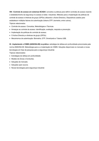 VIII - Controle de acesso em sistemas SCADA: conceitos e práticas para definir controles de acesso visando
o estabelecimento da segurança no acesso à redes industriais. Métodos para a implantação de políticas de
controle de acesso e diretivas de grupo (GPOs) utilizando o Active Directory. Dispositivos usados para
estabelecer múltiplos fatores de autenticação (tokens OTP, biometria, entre outros).
Tópicos relacionados:
• Controle de acesso: Conceitos, Metodologias e Técnicas.
• Ameaças ao controle de acesso: identificação, avaliação, resposta e prevenção.
• Implantação de políticas de controle de acesso.
• O Active Directory e diretivas de grupo (GPOs).
• Mecanismos de autenticação: Biometria, OTP, Smartcards e Tokens USB.


IX - Implantando o CSMS (ANSI/ISA-99) na prática: estratégia de defesa em profundidade preconizada pela
norma ANSI/ISA-99. Metodologia para a a implantação do CSMS. Soluções disponíveis no mercado e novas
tecnologias em fase de pesquisa para a segurança industrial.
Tópicos relacionados:
• Estratégias de defesa em profundidade.
• Modelo de Zonas e Conduítes.
• Soluções de mercado.
• Soluções open source.
• Novas tecnologias para segurança industrial.
 