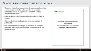 © TI Safe 2007-2020. Todos os direitos reservados www.tisafe.com
O NOVO PROCEDIMENTO DE REDE DO ONS
• Objetivo: Estabelecer os controles de segurança cibernética
a serem implementados pelos agentes de operação
conectados à rede de supervisão e pelo ONS em seus
ambientes operativos.
• Plano de 3 anos com 3 ondas de implantação (18, 24 e 36
meses).
• O tempo de implantação passa a contar da sua data de
publicação.
• Este procedimento vai obrigar as empresas de energia a
implantar segurança cibernética em suas redes de OT em
tempo recorde.
 