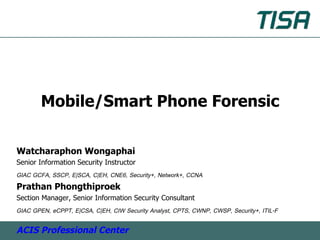 Mobile/Smart Phone Forensic

Watcharaphon Wongaphai
Senior Information Security Instructor
GIAC GCFA, SSCP, E|SCA, C|EH, CNE6, Security+, Network+, CCNA
Prathan Phongthiproek
Section Manager, Senior Information Security Consultant
GIAC GPEN, eCPPT, E|CSA, C|EH, CIW Security Analyst, CPTS, CWNP, CWSP, Security+, ITIL-F

ACIS Professional Center
 