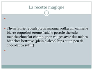 La recette magique

 Thym laurier eucalypteus mazana vodka vin cannelle
bierre roquefort creme fraiche petrole the cafe
menthe chocolat champignon rouges avec des taches
blanches bettrave (plein d’alcool hips et un peu de
chocolat ca suffit)

 