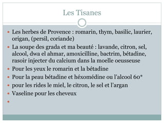Les Tisanes
 Les herbes de Provence : romarin, thym, basilic, laurier,
origan, (persil, coriande)
 La soupe des grada et ma beauté : lavande, citron, sel,
alcool, dwa el ahmar, amoxicilline, bactrim, bétadine,
rasoir injecter du calcium dans la moelle oeusseuse
 Pour les yeux le romarin et la bétadine
 Pour la peau bétadine et héxomédine ou l’alcool 60*
 pour les rides le miel, le citron, le sel et l’argan
 Vaseline pour les cheveux

 